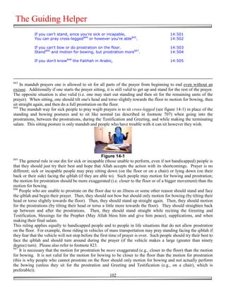 The Guiding Helper
            If you can't stand, since you're sick or incapable,                               14:501
            You can pray cross-legged844 or however you're able845.                           14:502

            If you can't bow or do prostration on the floor.                                  14:503
            Stand846 and motion for bowing, but prostration more847.                          14:504

            If you don't know848 the Fatihah in Arabic,                                       14:505




843
    In mandub prayers one is allowed to sit for all parts of the prayer from beginning to end even without an
excuse. Additionally if one starts the prayer sitting, it is still valid to get up and stand for the rest of the prayer.
The opposite situation is also valid (i.e. one may start out standing and then sit for the remaining units of the
prayer). When sitting, one should tilt one's head and torso slightly towards the floor to motion for bowing, then
sit straight again, and then do a full prostration on the floor.
844
    The mandub way for sick people to pray wajib prayers is to sit cross-legged (see figure 14-1) in place of the
standing and bowing postures and to sit like normal (as described in footnote 707) when going into the
prostrations, between the prostrations, during the Testification and Greeting, and while making the terminating
salam. This sitting posture is only mandub and people who have trouble with it can sit however they wish.




                                                     Figure 14-1
845
    The general rule in our din for sick or incapable (those unable to perform, even if not handicapped) people is
that they should just try their best and hope that Allah accepts the action with its shortcomings. Prayer is no
different; sick or incapable people may pray sitting down (on the floor or on a chair) or lying down (on their
back or their side) facing the qiblah (if they are able to). Such people may motion for bowing and prostration;
the motion for prostration should be more exaggerated (i.e. closer to the floor or of a bigger movement) than the
motion for bowing.
846
    People who are unable to prostrate on the floor due to an illness or some other reason should stand and face
the qiblah and begin their prayer. Then, they should not bow but should only motion for bowing (by tilting their
head or torso slightly towards the floor). Then, they should stand up straight again. Then, they should motion
for the prostrations (by tilting their head or torso a little more towards the floor). They should straighten back
up between and after the prostrations. Then, they should stand straight while reciting the Greeting and
Testification, blessings for the Prophet (May Allah bless him and give him peace), supplications, and when
making their final salam.
This ruling applies equally to handicapped people and to people in life situations that do not allow prostration
on the floor. For example, those riding in vehicles of mass transportation may pray standing facing the qiblah if
they fear that the vehicle will not stop before the first time of prayer is over. Such people should try their best to
face the qiblah and should turn around during the prayer (if the vehicle makes a large (greater than ninety
degree) turn). Please also refer to footnote 823.
847
    It is necessary that the motion for prostration be more exaggerated (e.g., closer to the floor) than the motion
for bowing. It is not valid for the motion for bowing to be closer to the floor than the motion for prostration
(this is why people who cannot prostrate on the floor should only motion for bowing and not actually perform
the bowing (unless they sit for the prostration and Greeting and Testification (e.g., on a chair), which is
preferable)).
                                                           102
 
