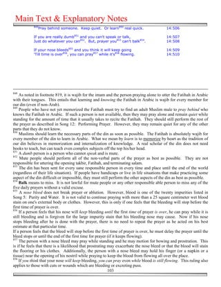Main Text & Explanatory Notes
            849
               Pray behind someone. Keep quiet. Or learn850 real quick.                     14:506

            If you are really dumb851 and you can't speak or talk,                          14:507
            Just do whatever you can852. But, prayer you853 can’t balk854.                  14:508

            If your nose bleeds855 and you think it will keep going                         14:509
            'Till time is over856, you can pray857 while it's858 flowing.                   14:510




848
    As noted in footnote 819, it is wajib for the imam and the person praying alone to utter the Fatihah in Arabic
with their tongues. This entails that learning and knowing the Fatihah in Arabic is wajib for every member for
our din (even if non-Arab).
849
    People who have not yet memorized the Fatihah must try to find an adult Muslim male to pray behind who
knows the Fatihah in Arabic. If such a person is not available, then they may pray alone and remain quiet while
standing for the amount of time that it usually takes to recite the Fatihah. They should still perform the rest of
the prayer as described in Song 12: Performing Prayer. However, they may remain quiet for any of the other
parts that they do not know.
850
    Muslims should learn the necessary parts of the din as soon as possible. The Fatihah is absolutely wajib for
every member of the din to learn in Arabic. What we mean by learn is to memorize by heart as the tradition of
our din believes in memorization and internalization of knowledge. A real scholar of the din does not need
books to teach, but can teach even complex subjects off the top his/her head.
851
    A dumb person is a person who cannot speak and is mute.
852
     Mute people should perform all of the non-verbal parts of the prayer as best as possible. They are not
responsible for uttering the opening takbir, Fatihah, and terminating salam.
853
    The din has been sent for every sane responsible person in every time and place until the end of the world
(regardless of their life situation). If people have handicaps or live in life situations that make practicing some
aspect of the din difficult or impossible, they must still perform the other aspects of the din as best as possible.
854
    Balk means to miss. It is not lawful for mute people or any other responsible able person to miss any of the
five daily prayers without a valid excuse.
855
     A nose bleed does not break prayer or ablution. However, blood is one of the twenty impurities listed in
Song 5: Purity and Water. It is not valid to continue praying with more than a 25 square centimeter wet blood
stain on one's external body or clothes. However, this is only if one feels that the bleeding will stop before the
first time of prayer is over.
856
    If a person feels that his nose will keep bleeding until the first time of prayer is over, he can pray while it is
still bleeding and is forgiven for the large impurity stain that his bleeding nose may cause. Now if his nose
stops bleeding after he is done with the prayer, there is no need to repeat the prayer as he acted on his best
estimate at that particular time.
If a person feels that the bleed will stop before the first time of prayer is over, he must delay the prayer until the
bleed stops or until the end of the first time for prayer (if it keeps flowing).
857
    The person with a nose bleed may pray while standing and he may motion for bowing and prostration. This
is if he feels that there is a likelihood that prostrating may exacerbate the nose bleed or that the blood will stain
the flooring or his clothes. Additionally, the person with a nose bleed may hold his finger (or a napkin or a
tissue) near the opening of his nostril while praying to keep the blood from flowing all over the place.
858
    If you think that your nose will keep bleeding, you can pray even while blood is still flowing. This ruling also
applies to those with cuts or wounds which are bleeding or excreting puss.
                                                           103
 