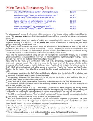 Main Text & Explanatory Notes
             And softly in the third and fourth872 when nighttime runs.                        15:520

             Recite out loud at 873dawn and at night in the first two874.                      15:521
             Say the takbir875 when a change of postures you do.                               15:522

             Except when you get up from bowing, you should say,                               15:523
             "Sami`a l-lahu li man hamidah", this way876                                       15:524

             Not for the followers877, but for the other two878.                               15:525
             Greet and testify879 sitting880, twice881 if you have to.                         15:526


The minimum soft volume level consists of the movement of the tongue without making oneself hear the
words. The maximum soft volume level consists of making oneself hear the words (but not the person standing
next to one).
The minimum loud volume level consists of making a person standing besides one hear the words said (but not
the person standing at a distance). The maximum loud volume level consists of making everyone within
eyesight-radius easily hear the words said.
People who confine themselves to the maximum soft volume level when asked to be loud do not need to
prostrate and have fulfilled the sunnah requirement. Likewise, people who recite with the minimum loud
volume level when asked to be soft do not need to prostrate and have fulfilled the sunnah requirement. Finally,
it is better for women to use the maximum soft volume level when asked to be loud.
Please note that these volume level rulings are only for wajib prayers. For mandub prayers, one is given the
option to either recite softly or out loud. However, it is better to recite the night mandub prayers (e.g., Tarawih
and night vigil prayers) out loud and the day mandub prayers quietly.
Please note that the volume level for the other verbal parts of the prayer (e.g., the opening takbir, the tahmid,
etc.) is not a stressed sunnah. However, it is better for the imam to say all the takbirs, tahmids, and the
terminating salam loud enough so that the followers hear. Additionally, it is better for all those praying to
glorify Allah softly (and not out loud) while bowing or prostrating. Finally, the Greeting and Testifications,
blessings for the Prophet (May Allah bless him and give him peace), supplications, etc. are better if uttered
softly.
871
     It is a stressed sunnah to recite the Fatihah (and following selection from the Qur'an) softly in all of the units
of Dhuhr and `Asr (these two prayers are the daytime ones).
872
     It is a stressed sunnah to recite the Fatihah softly in the third and fourth units of `Isha' and in the third unit of
Maghrib (these two prayers are the nighttime ones).
873
    Please note that in Arabic, the night lasts from sunset to dawn and the day lasts from dawn to sunset.
874
     It is a stressed sunnah to recite the Fatihah and following selection from the Qur'an out loud in the first two
units of Subh, Maghrib, and `Isha'.
875
     The fourth stressed sunnah is to say "Allahu Akbar" (i.e. the takbir) when going into the bowing posture,
going into prostration, getting up from prostration, and when standing back up after sitting for the Greeting and
Testification. As for saying the opening takbir, it is wajib as mentioned in the last song and not sunnah.
876
     The fifth stressed sunnah is to say "Sami`a l-lāhu li man !amidah" (i.e. the tahmid) when straightening back
up after bowing. This phrase means: Allah hears the one who praises Him.
877
     This fifth stressed sunnah is not for followers but for the imam and the person praying alone. As for the
follower of an imam, he should simply listen to the imam say this and then respond with "Rabbanā wa laka l-
&amd." (which means: Our Lord to You belongs the praise) after standing up straight.
878
    The other two are the imam and the person praying alone.
879
     The sixth stressed sunnah is to say the Greeting and Testification (see appendix 1.4) in the second unit of
each of the five wajib prayers.
880
    The seventh stressed sunnah is to sit (and not stand) while saying the Greeting and Testification.
                                                            105
 