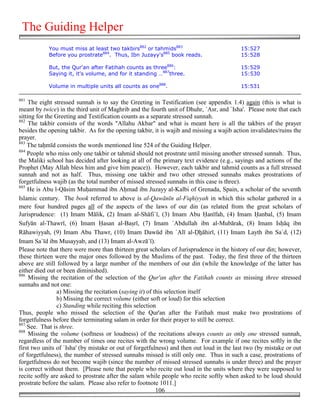 The Guiding Helper
            You must miss at least two takbirs882 or tahmids883                           15:527
            Before you prostrate884. Thus, Ibn Juzayy's885 book reads.                    15:528

            But, the Qur'an after Fatihah counts as three886:                             15:529
            Saying it, it's volume, and for it standing …887three.                        15:530

            Volume in multiple units all counts as one888.                                15:531

881
     The eight stressed sunnah is to say the Greeting in Testification (see appendix 1.4) again (this is what is
meant by twice) in the third unit of Maghrib and the fourth unit of Dhuhr, `Asr, and `Isha'. Please note that each
sitting for the Greeting and Testification counts as a separate stressed sunnah.
882
     The takbir consists of the words "Allahu Akbar" and what is meant here is all the takbirs of the prayer
besides the opening takbir. As for the opening takbir, it is wajib and missing a wajib action invalidates/ruins the
prayer.
883
    The ta&mīd consists the words mentioned line 524 of the Guiding Helper.
884
    People who miss only one takbir or tahmid should not prostrate until missing another stressed sunnah. Thus,
the Maliki school has decided after looking at all of the primary text evidence (e.g., sayings and actions of the
Prophet (May Allah bless him and give him peace)). However, each takbir and tahmid counts as a full stressed
sunnah and not as half. Thus, missing one takbir and two other stressed sunnahs makes prostrations of
forgetfulness wajib (as the total number of missed stressed sunnahs in this case is three).
885
    He is Abu l-Qāsim Mu&ammad ibn A&mad ibn Juzayy al-Kalbi of Grenada, Spain, a scholar of the seventh
Islamic century. The book referred to above is al-Qawānīn al-Fiqhiyyah in which this scholar gathered in a
mere four hundred pages all of the aspects of the laws of our din (as related from the great scholars of
Jurisprudence: (1) Imam Mālik, (2) Imam al-Shāfi`ī, (3) Imam Abu )anīfah, (4) Imam )anbal, (5) Imam
Sufyān al-Thawrī, (6) Imam )asan al-Ba#rī, (7) Imam `Abdullah ibn al-Mubārak, (8) Imam Is&āq ibn
Rāhawiyyah, (9) Imam Abu Thawr, (10) Imam Dawūd ibn `Alī al-#*āhirī, (11) Imam Layth ibn Sa`d, (12)
Imam Sa`īd ibn Musayyab, and (13) Imam al-Awzā`ī).
Please note that there were more than thirteen great scholars of Jurisprudence in the history of our din; however,
these thirteen were the major ones followed by the Muslims of the past. Today, the first three of the thirteen
above are still followed by a large number of the members of our din (while the knowledge of the latter has
either died out or been diminished).
886
     Missing the recitation of the selection of the Qur'an after the Fatihah counts as missing three stressed
sunnahs and not one:
                 a) Missing the recitation (saying it) of this selection itself
                 b) Missing the correct volume (either soft or loud) for this selection
                 c) Standing while reciting this selection
Thus, people who missed the selection of the Qur'an after the Fatihah must make two prostrations of
forgetfulness before their terminating salam in order for their prayer to still be correct.
887
    See. That is three.
888
     Missing the volume (softness or loudness) of the recitations always counts as only one stressed sunnah,
regardless of the number of times one recites with the wrong volume. For example if one recites softly in the
first two units of `Isha' (by mistake or out of forgetfulness) and then out loud in the last two (by mistake or out
of forgetfulness), the number of stressed sunnahs missed is still only one. Thus in such a case, prostrations of
forgetfulness do not become wajib (since the number of missed stressed sunnahs is under three) and the prayer
is correct without them. [Please note that people who recite out loud in the units where they were supposed to
recite softly are asked to prostrate after the salam while people who recite softly when asked to be loud should
prostrate before the salam. Please also refer to footnote 1011.]
                                                           106
 