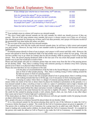 Main Text & Explanatory Notes
            If you change your volume two or more times, it's889 still one.                 15:532

            Only for missing the above890 do you prostrate.                                 15:533
            The next891 are also called sunnahs, but don't prostrate.                       15:534

            Even if you miss them all, your prayer is still true892.                        15:535
            So people don't pass893, put something in front of you894.                      15:536

            Make the Call to Commence895. Listen; Don't make a sound896                     15:537



889
    Your multiple errors in volume still count as one stressed sunnah.
890
    The above listed eight stressed sunnahs are the only sunnahs for which one should prostrate if they are
missed. The rest of the song contains more sunnahs, but prayer is always correct even if they are all missed.
One should not prostrate for missing any of them; and if one does prostrate, one's prayer will become invalid (if
the prostrations were done before the salam, not after).
891
    The next part of the song lists the less-stressed sunnahs.
892
    If a person prays with only the wajibs and stressed sunnahs done, he will have a fully correct and accepted
(we pray) prayer. However, he may wish to earn mandub credits by performing the less-stressed sunnah and
fadilahs also.
893
    If someone passes directly in front of one in prayer, one's prayer is still correct and fully valid. However, the
person who passed in front has disobeyed Allah if he had another way to get to where he was going. If he did
not have another way to go where he wanted, then he did not disobey Allah by passing in front of the praying
person. Now, the person praying disobeyed Allah in this last case if he was aware that people would not find
another way to pass but would pass in front of him.
Please note that people who pass at a distance greater than one meter away from the feet of the praying person
do not disobey Allah. Thus, there is nothing wrong with someone passing at a distance away from a praying
person (even if there is no physical object between them).
Please also note that there are two exceptions to this rule:
                 a) In the place of circumambulation of the Ka`bah in the Sacred Masjid, it is mubah for people to
                 pass in front of other people praying. Thus, there is nothing wrong if while walking around the
                 Ka`bah one passes in front of a praying person.
                 b) When there is room in the line of people ahead of one in group prayer, there is nothing wrong
                 with walking towards that line to fill the gap, even if one passes in front of praying people.
894
    If a person is praying in a place where there is a danger of someone passing directly in front of him (which
means within one meter of his feet or about where he places his forehead in prostration on the ground), it is a
less-stressed sunnah to place something at least as wide as a spear (3 centimeters) and as high a forearm and
hand (0.5 meters) in front of him in the direction of prayer (so that people are informed and do not pass). The
person praying then stands behind this object and prays towards it (although, it is better if he positions himself
so that it is not exactly in the center between his two eyes but is slightly off center). The person may also gain
the credit for this sunnah by praying towards a wall, column, bench, chair, car, tree, bush, or any other object
that is pure and at least 0.5 meters high and 3 centimeters in width.
If the imam places an object in front of him, all the followers will also get mandub credits for praying towards
an object which deters someone to pass.
Now, people who pass at a distance beyond the placed object do not disobey Allah.
895
    It is a less-stressed sunnah for the person praying alone and for one of the followers to make the Call to
Commence before the prayer is started. The words for the Call to Commence prayer are given in appendix 1.7.
The person who is making the Call to Commence for a group must be an adult sane male Muslim. So if an
imam is leading only women and/or children, he should make the Call to Commence himself. It is mandub for
the person who made the adhan (or Call to Prayer) to also make the Call to Commence. It is mandub for the
                                                          107
 