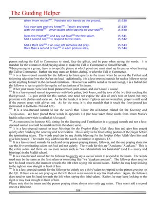 The Guiding Helper
            When imam recites897. Prostrate with hands on the ground,                       15:538

            Also your toes and two knees898. Testify and greet                              15:539
            With the words899 `Umar taught while staying on your seat900.                   15:540

            Bless the Prophet901 and say out loud902 the first salam.                       15:541
            Add a second one903 to respond to the imam.                                     15:542

            Add a third one904 if on your left someone did pray.                            15:543
            More than a second or two905 in each posture stay.                              15:544




person making the Call to Commence to stand, face the qiblah, and be pure when saying the words. It is
mandub for the woman or child praying alone to make the Call to Commence to himself/herself.
When praying in a group, there is no specific phrase at which point one must stand up for prayer when hearing
the Call to Commence. Rather one may stand up before, during, or after the Call to Commence.
896
    It is a less-stressed sunnah for the follower to listen quietly to the imam when he recites the Fatihah and
following selection from the Qur'an out loud. Additionally, it is a less-stressed sunnah for such a follower not to
recite anything himself in the out loud recitations. However (as will be noted in the next song), it is a fadilah for
the follower to recite quietly during the soft recitations of his imam.
897
    When your imam recites out loud, please remain quiet, listen, and don't make a sound.
898
    It is a less-stressed sunnah to prostrate with both palms, both knees, and the toes of the two feet touching the
floor/ground. To gain credit for this sunnah, one need not expose the skin of one's toes or knees but may
prostrate with clothes and socks on. As for the hands, it is better if gloves are not worn (but, prayer is still valid
if the person prays with gloves on). As for the nose, it is also mandub that it touch the floor/ground (as
mentioned in footnotes 704 and 823).
899
     It is a less-stressed sunnah to use the words that `Umar ibn al-Kha''āb related for the Greeting and
Testification. We have placed these words in appendix 1.4 (we have taken these words from Imam Malik's
hadith collection which is called al-Muwa%%ah)
900
    As mentioned in footnote 880, sitting for the Greeting and Testification is a stressed sunnah and not a less-
stressed sunnah as could be mistaken from the above verse.
901
    It is a less-stressed sunnah to utter blessings for the Prophet (May Allah bless him and give him peace)
quietly after finishing the Greeting and Testification. This is only in the final sitting posture of the prayer before
the terminating salam. The words used can be any Arabic blessing for the Prophet (May Allah bless him and
give him peace). The reader may wish to use the words we narrate in appendix 1.5.
902
    It is a less-stressed sunnah for each and every person praying (imam, follower, and the one praying alone) to
say the first terminating salam out loud and not quietly. The words for this are "Assalamu `Alaykum." This is
the entire salam and there are no more words such as "wa rahmatullahi wa barakatuh" (and His mercy and
blessings) in the Maliki school.
903
    It is a less-stressed sunnah for the follower to quietly say a second salam to respond to the imam. The words
used may be the same as the first salam or something like "wa `alaykum assalam". The follower does need to
turn his head towards the imam or towards the left when saying this second salam. Rather, he may keep looking
to the right or look straight in front of him.
904
    It is a less-stressed sunnah for the follower to quietly say a third salam to respond to the person praying on
the left. If there was no one praying on the left, then it is not sunnah to say this third salam. Again, the follower
does need to turn his head towards the left when saying this third salam. Rather, he may keep looking to the
right or may look straight in front of him.
Please note that the imam and the person praying alone always utter only one salam. They never add a second
one or a third one.
                                                          108
 