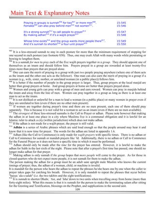 Main Text & Explanatory Notes
            Praying in groups is sunnah906 for two907 or more men908.                      15:545
            Females909 can also pray behind men910 not women911.                           15:546

            It's a strong sunnah912 to call people to prayer913                            15:547
            By making adhan914 if it's a wajib prayer915                                   15:548

            Whose time exists916 and the group wants more people there917.                 15:549
            And it's sunnah to shorten918 a four-unit prayer919                            15:550

905
     It is a less-stressed sunnah to stay in each posture for more than the minimum requirement of stopping for
one second in each posture (see footnote 830). Thus, one may exalt Allah with many words while prostrating or
bowing to lengthen them.
906
    It is a sunnah for men to pray each of the five wajib prayers together in a group. They should appoint one of
themselves as an imam and should follow him. Prayers prayed in a group are rewarded at least twenty-five
times more than prayers that are prayed alone.
907
    One can earn the merit of praying in a group with just two people praying anywhere (where one of them acts
as the imam and the other one acts as the follower). One man can also earn the merit of praying in a group if a
woman (e.g., wife, sister, mother, or unrelated woman (in a public place)) follows him.
908
    It is better if the number of people in the group prayer is larger. Thus, group prayers at the local masjid are
better than group prayers at home. And group prayers at home are better than prayers prayed alone.
909
    Women and young girls can pray with a group of men and earn reward. Women can pray in masjids behind
the imam and away from the line of men. Women can pray together in a group as long as there is at least one
man to act as the imam.
910
    It is not disliked or unlawful for a man to lead a woman (in a public place) or many women in prayer even if
they are unrelated to him (even if there are no other men present).
911
     If women are together during prayer's time and there are no men present, each one of them should pray
separately. This is because it is not valid for a woman to act as an imam (even if there are no men available).
912
    The strongest of these less-stressed sunnahs is the Call to Prayer or adhan. Please note however that making
the adhan in at least one place in a city where Muslims live is a communal obligation and it is lawful for an
Islamic ruler to attack a city (within jurisdiction) which does not make adhan.
913
    If the adhan is not made for a wajib prayer, the prayer is still valid.
914
     Adhān is a series of Arabic phrases which are said loud enough so that the people around may hear it and
know that it is now time for prayer. The words for the adhan are listed in appendix 1.6.
915
    Adhan (like the Call to Commence) is only made for wajib prayers with specific times. There is no adhan or
Call to Commence for sunnah or mandub prayers like `Id. Additionally, there is no adhan or Call to Commence
for the Funeral Prayer as it does not have a specific time in which it must be performed.
916
     Adhan should only be made after the time for the prayer has entered. However, it is lawful to make the
adhan for Subh in the last sixth of the night. Please note that after a prayer's first time has passed, one should no
longer make adhan for that prayer.
917
     Making adhan is only sunnah if the group hopes that more people will come to the prayer. As for those in
closed quarters who do not expect more people, it is not sunnah for them to make the adhan.
The person making the adhan for a group must be an adult sane upright male Muslim who knows the current
timings of prayer; thus, the adhan of a woman, child, or machine is invalid.
It is mandub for the person who hears the adhan to repeat the phrases he/she hears one by one when the caller to
prayer takes gaps for catching his breath. However, it is only mandub to repeat the phrases that occur before
"hayya `ala s-salah" (i.e. the two takbirs and the eight testifications).
918
    It is sunnah to shorten Dhuhr, `Asr, and `Isha' down to two units when travelling away from home (more than
forty-eight miles). What this means is that it is sunnah for the person to make the terminating salam after sitting
for the Greeting and Testification, blessings on the Prophet, and supplications in the second unit.
                                                          109
 