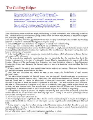 The Guiding Helper
            When more than forty-eight miles920 travelling away921,                        15:551
            About eighty kilometers922 if you don't if you don't stay923                   15:552

            More than four days924 from the time925 you leave your own town                15:553
            Until the time926 to its border you come back down.                            15:554

            You can join927 the two day prayers928, the two at night 929                   15:555
            While journeying on land930, hurrying931 since time's tight932.                15:556



Now if a travelling imam shortens his prayer, the travelling followers should make their terminating salam with
him. The non-travelling followers must get up after his salam and finish their prayers (i.e. they must each pray
two more units separately as normal).
Now if the imam prays four units, all of the followers must also pray four units (it is not valid for the travelling
followers to make their salams after having prayed only two units).
919
    Subh and Maghrib are not shortened but are prayed as normal, even while travelling.
920
    Forty-eight miles (where one mile is equal to 5,280 feet and 1.609 kilometers)
921
    If the path/road to the destination is more than forty-eight miles in length, one can shorten the prayer, even if
the straight-line radius length is less than forty-eight miles. One should measure the distance starting from one's
home or current place of residence.
922
     In the Guiding Helper, we are narrating the opinion that the distance which allows one to shorten the four
unit prayers is 77.3 kilometers.
923
     If the person is in a location for more than four days (or plans to be there for more than four days), this
location is considered to be his place of residence (or home). Thus, he may not shorten his prayers while in this
location. However, if he travels again to a destination more than forty-eight miles away from his current
location, then he may start shortening the four unit prayers as soon as he leaves the city/town/village that he is
currently in.
924
    What we mean by four days is long enough to pray twenty wajib prayers on time. Please note that there are
five wajib prayers a day; so, this is about four days.
925
      One may start shortening the prayers as soon as one crosses the border/limits of one's current
city/town/village.
926
     One may continue to shorten the four unit prayers after reaching one's destination (as long as one does not
plan to stay there for more than four days). Additionally, one may continue to shorten the four-unit prayers up
until one (comes back or) crosses the border/limits of one's place of residence. Please note that a place of
residence is any place in which one intends to spend four or more days. Thus if on the road to one's destination,
one stops at a location in which one plans to stay for four or more days, one cannot shorten prayers while at this
location; this new location would then be considered the person's place of residence and he must measure
starting from it to determine whether or not he should shorten prayers on the next leg of his journey.
927
     Joining the two prayers is allowed for people while moving from one location to another, even if the
distance between the two locations is less than forty-eight miles. Joining is not allowed (normally) while at
home or after reaching one's destination.
928
    The two day prayers are Dhuhr and `Asr.
929
    The two night prayers are Maghrib and `Isha'. It is not valid to join any other pair of prayers. For example, it
is not valid to join Subh and Dhuhr; it is not valid to join `Asr and Maghrib; and it is not valid to join `Isha' and
Subh.
930
     Joining prayers is only allowed when moving on land from one location to another. In order to join, one
must stop and pray. The time of the stop determines when the prayers should be joined. Please also refer to the
last section in footnote 939.
It is not valid to join prayers while journeying in a moving airplane or a boat.
                                                          110
 