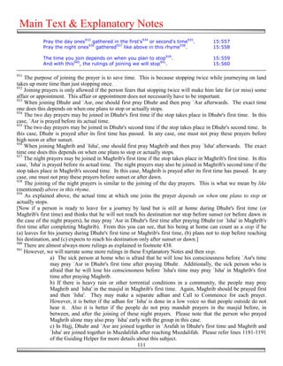 Main Text & Explanatory Notes
            Pray the day ones933 gathered in the first's934 or second's time935.           15:557
            Pray the night ones936 gathered937 like above in this rhyme938.                15:558

            The time you join depends on when you plan to stop939.                         15:559
            And with this940, the rulings of joining we will stop941.                      15:560

931
    The purpose of joining the prayer is to save time. This is because stopping twice while journeying on land
takes up more time than just stopping once.
932
    Joining prayers is only allowed if the person fears that stopping twice will make him late for (or miss) some
affair or appointment. This affair or appointment does not necessarily have to be important.
933
    When joining Dhuhr and `Asr, one should first pray Dhuhr and then pray `Asr afterwards. The exact time
one does this depends on when one plans to stop or actually stops.
934
    The two day prayers may be joined in Dhuhr's first time if the stop takes place in Dhuhr's first time. In this
case, `Asr is prayed before its actual time.
935
    The two day prayers may be joined in Dhuhr's second time if the stop takes place in Dhuhr's second time. In
this case, Dhuhr is prayed after its first time has passed. In any case, one must not pray these prayers before
high noon or after sunset.
936
    When joining Maghrib and `Isha', one should first pray Maghrib and then pray `Isha' afterwards. The exact
time one does this depends on when one plans to stop or actually stops.
937
    The night prayers may be joined in Maghrib's first time if the stop takes place in Maghrib's first time. In this
case, `Isha' is prayed before its actual time. The night prayers may also be joined in Maghrib's second time if the
stop takes place in Maghrib's second time. In this case, Maghrib is prayed after its first time has passed. In any
case, one must not pray these prayers before sunset or after dawn.
938
    The joining of the night prayers is similar to the joining of the day prayers. This is what we mean by like
(mentioned) above in this rhyme.
939
    As explained above, the actual time at which one joins the prayer depends on when one plans to stop or
actually stops.
[Now if a person is ready to leave for a journey by land but is still at home during Dhuhr's first time (or
Maghrib's first time) and thinks that he will not reach his destination nor stop before sunset (or before dawn in
the case of the night prayers), he may pray `Asr in Dhuhr's first time after praying Dhuhr (or `Isha' in Maghrib's
first time after completing Maghrib). From this you can see, that his being at home can count as a stop if he
(a) leaves for his journey during Dhuhr's first time or Maghrib's first time, (b) plans not to stop before reaching
his destination, and (c) expects to reach his destination only after sunset or dawn.]
940
    There are almost always more rulings as explained in footnote 438.
941
    However, we will narrate some more rulings in these Explanatory Notes and then stop.
                 a) The sick person at home who is afraid that he will lose his consciousness before `Asr's time
                 may pray `Asr in Dhuhr's first time after praying Dhuhr. Additionally, the sick person who is
                 afraid that he will lose his consciousness before `Isha's time may pray `Isha' in Maghrib's first
                 time after praying Maghrib.
                 b) If there is heavy rain or other torrential conditions in a community, the people may pray
                 Maghrib and `Isha' in the masjid in Maghrib's first time. Again, Maghrib should be prayed first
                 and then `Isha'. They may make a separate adhan and Call to Commence for each prayer.
                 However, it is better if the adhan for `Isha' is done in a low voice so that people outside do not
                 hear it. Also it is better if the people do not pray mandub prayers in the masjid before, in
                 between, and after the joining of these night prayers. Please note that the person who prayed
                 Maghrib alone may also pray `Isha' early with the group in this case.
                 c) In Hajj, Dhuhr and `Asr are joined together in `Arafah in Dhuhr's first time and Maghrib and
                 `Isha' are joined together in Muzdalifah after reaching Muzdalifah. Please refer lines 1181-1191
                 of the Guiding Helper for more details about this subject.
                                                         111
 