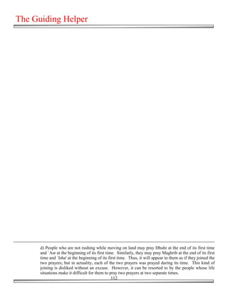 The Guiding Helper




      d) People who are not rushing while moving on land may pray Dhuhr at the end of its first time
      and `Asr at the beginning of its first time. Similarly, they may pray Maghrib at the end of its first
      time and `Isha' at the beginning of its first time. Thus, it will appear to them as if they joined the
      two prayers; but in actuality, each of the two prayers was prayed during its time. This kind of
      joining is disliked without an excuse. However, it can be resorted to by the people whose life
      situations make it difficult for them to pray two prayers at two separate times.
                                                112
 