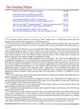 The Guiding Helper
            If you're not in lead952 reciting for everyone.                                 16:568

            Recite behind the imam softly to yourself953                                    16:569
            In prayers where he recites softly to himself.                                  16:570

            In the second standing in Subh954, to Allah pray                                16:571
            Before you bow with the words we’ve been taught to say955.                      16:572

            Bow with your back956 and legs straight957. Grab your two knee joints958.16:573
            Men, put your elbows out959. Each one the side points960.                16:574

            Say, "Subhana Rabiyya l-`Adhim," when you bow.                                  16:575
            Say this while bowing three times961 like we've taught you now.                 16:576




951
    It is a fadilah to always quietly (to yourself) say "'Āmīn" (which means: O Allah, please answer) after the
recitation of the Fatihah when praying alone or following an imam.
952
    As for the imam, it is also a fadilah for him to say "'Amin" quietly when he is reciting softly. However when
he is reciting out loud (reciting for everyone), it is better for him to not say this phrase at all (either quietly or
out loud).
953
    It is a fadilah for the follower to recite to himself the Fatihah and/or a following selection from the Qur'an
while standing during the units in which the imam recites softly to himself. Now if the imam goes into the
bowing posture before the follower is done reciting, the follower should cut his recitation short and follow the
imam without finishing. Now if the follower finishes before the imam is done reciting softly to himself, the
follower may either wait quietly or engage in remembrance of Allah.
954
    It is a fadilah to utter a special Arabic supplication in the Subh prayer. The words for this supplication are
transliterated in appendix 1.8. It is mandub for this special supplication to be read in the second standing of
Subh after the recitation of the selection of the Qur'an and before going into the bowing posture. (However, one
may still gain credit for this fadilah even if one recites this supplication after getting up from bowing in the
second unit of Subh before prostrating.) It is not a fadilah to lift one's hands (as in prayer) while uttering this
supplication; rather, it is better to leave them at the sides. Additionally, it is not a fadilah for the imam to say
this out loud and for the followers to say "'Amin" after each phrase; rather, each person praying should say this
supplication quietly to himself. Please note that Subh is the only prayer in which it is a fadilah to say this
supplication.
955
    We've been taught these words by the teachers that narrated the sayings of the Prophet (May Allah bless him
and give him peace), such as Imam Malik.
956
    It is a fadilah keep one's back and neck in a straight line when bowing. Additionally, it is a fadilah to bow so
that one's back is about parallel to the ground so that if a glass of water were placed on one's back while bowing
it would not spill or drop. Please refer to footnote 696.
957
    It is a fadilah to keep one's two legs fairly straight while bowing. However, one may bend the legs (at the
knees) slightly and still get the credit for this fadilah.
958
    It is a fadilah to place both hands near the knees and to spread the fingers over the knee joints while bowing
(please refer to footnote 697).
959
    It is a fadilah for men (not women) to keep their elbows from touching the sides of their bodies while bowing
(please refer to footnote 697). As for women, it is better for them to bow and prostrate in a way so that the
curvatures of their bodies are less obvious; this is done by keeping the body parts close together (e.g., keeping
the forearms next to one's thighs while bowing).
960
    In order to fulfill the requirement for the last fadilah, it is not necessary to make the elbows point all the way
to the right and left side (like the wings of a hen), but they both should point somewhat away to the sides.
                                                           114
 