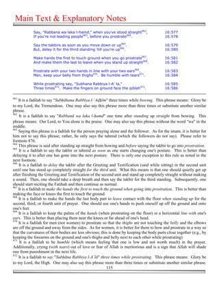 Main Text & Explanatory Notes
            Say, "Rabbana wa laka l-hamd," when you've stood straight962,                  16:577
            If you're not leading people963, before you prostrate964.                      16:578

            Say the takbirs as soon as you move down or up965.                             16:579
            But, delay it for the third standing 'till you're up966.                       16:580

            Make hands the first to touch ground when you go prostrate967.                 16:581
            And make them the last to leave when you stand up straight968.                 16:582

            Prostrate with your two hands in line with your two ears969.                   16:583
            Men, keep your belly from thighs970. Be humble with tears971.                  16:584

            While prostrating say, "Subhana Rabbiya l-A`la,"                               16:585
            Three times972. Make the fingers on ground face the qiblah973.                 16:586

961
    It is a fadilah to say "Sub!āhana Rabbiya l-`A!'īm" three times while bowing. This phrase means: Glory be
to my Lord, the Tremendous. One may also say this phrase more than three times or substitute another similar
phrase.
962
    It is a fadilah to say "Rabbanā wa laka l-!amd" one time after standing up straight from bowing. This
phrase means: Our Lord, to You alone is the praise. One may also say this phrase without the word "wa" in the
middle.
963
    Saying this phrase is a fadilah for the person praying alone and the follower. As for the imam, it is better for
him not to say this phrase; rather, he only says the tahmid (which the followers do not say). Please refer to
footnote 876.
964
    This phrase is said after standing up straight from bowing and before saying the takbir to go into prostration.
965
    It is a fadilah to say the takbir or tahmid as soon as one starts changing one's posture. This is better than
delaying it to after one has gone into the next posture. There is only one exception to this rule as noted in the
next footnote.
966
    It is a fadilah to delay the takbir after the Greeting and Testification (said while sitting) in the second unit
until one has stood up completely straight for the third unit. What this means is that one should quietly get up
after finishing the Greeting and Testification of the second unit and stand up completely straight without making
a sound. Then, one should take a deep breath and then say the takbir for the third standing. Subsequently, one
should start reciting the Fatihah and then continue as normal.
967
    It is a fadilah to make the hands the first to touch the ground when going into prostration. This is better than
making the face or knees the first to touch the ground.
968
    It is a fadilah to make the hands the last body part to leave contact with the floor when standing up for the
second, third, or fourth unit of prayer. One should use one's hands to push oneself up off the ground and onto
one's feet.
969
    It is a fadilah to keep the palms of the hands (when prostrating on the floor) in a horizontal line with one's
ears. This is better than placing them near the knees or far ahead of one's head.
970
    It is a fadilah for men (not women) to prostrate so that the thighs are not touching the belly and the elbows
are off the ground and away from the sides. As for women, it is better for them to bow and prostrate in a way so
that the curvatures of their bodies are less obvious; this is done by keeping the body parts close together (e.g., by
keeping the forearms on the ground and one's thighs and belly next to each other while prostrating)
971
     It is a fadilah to be humble (which means feeling that one is low and not worth much) in the prayer.
Additionally, crying (with tears) out of love or fear of Allah is meritorious and is a sign that Allah will shade
one from punishment in the next life.
972
    It is a fadilah to say "Sub!āna Rabbiya l-A`lā" three times while prostrating. This phrase means: Glory be
to my Lord, the High. One may also say this phrase more than three times or substitute another similar phrase.
                                                           115
 