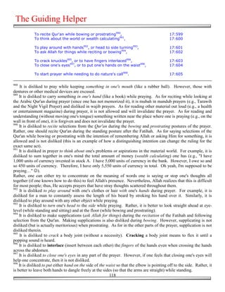 The Guiding Helper
            To recite Qur'an while bowing or prostrating990,                                  17:599
            To think about the world or wealth calculating991,                                17:600

            To play around with hands992, or head to side turning993,                         17:601
            To ask Allah for things while reciting or bowing994,                              17:602

            To crack knuckles995, or to have fingers interlaced996,                           17:603
            To close one's eyes997, or to put one's hands on the waist998,                    17:604

            To start prayer while needing to do nature's call999.                             17:605

988
    It is disliked to pray while keeping something in one's mouth (like a rubber ball). However, those with
dentures or other medical devices are excused.
989
    It is disliked to carry something in one's hand (like a book) while praying. As for reciting while looking at
the Arabic Qur'an during prayer (since one has not memorized it), it is mubah in mandub prayers (e.g., Tarawih
and the Night Vigil Prayer) and disliked in wajib prayers. As for reading other material out loud (e.g., a health
or entertainment magazine) during prayer, it is not allowed and will invalidate the prayer. As for reading and
understanding (without moving one's tongue) something written near the place where one is praying (e.g., on the
wall in front of one), it is forgiven and does not invalidate the prayer.
990
    It is disliked to recite selections from the Qur'an during the bowing and prostrating postures of the prayer.
Rather, one should recite Qur'an during the standing posture after the Fatihah. As for saying selections of the
Qur'an while bowing or prostrating with the intention of remembering Allah or asking Him for something, it is
allowed and is not disliked (this is an example of how a distinguishing intention can change the ruling for the
exact same act).
991
    It is disliked in prayer to think about one's problems or aspirations in the material world. For example, it is
disliked to sum together in one's mind the total amount of money (wealth calculating) one has (e.g., "I have
1,000 units of currency invested in stock A. I have 5,000 units of currency in the bank. However, I owe so and
so 450 units of currency. Therefore, I have only 5,550 units of currency in total. Oh yeah, I'm supposed to be
praying…" ☺).
Rather, one can either try to concentrate on the meaning of words one is saying or stop one's thoughts all
together (if one knows how to do this) to feel Allah's presence. Nevertheless, Allah realizes that this is difficult
for most people; thus, He accepts prayers that have stray thoughts scattered throughout them.
992
    It is disliked to play around with one's clothes or hair with one's hands during prayer. For example, it is
disliked for a man to constantly assess the length of his beard by stroking his hand over it. Similarly, it is
disliked to play around with any other object while praying.
993
    It is disliked to turn one's head to the side while praying. Rather, it is better to look straight ahead at eye-
level (while standing and sitting) and at the floor (while bowing and prostrating).
994
    It is disliked to make supplications (ask Allah for things) during the recitation of the Fatihah and following
selection from the Qur'an. Making supplications is also disliked during bowing. However, supplicating is not
disliked (but is actually meritorious) when prostrating. As for in the other parts of the prayer, supplication is not
disliked therein.
995
    It is disliked to crack a body joint (without a necessity). Cracking a body joint means to flex it until a
popping sound is heard.
996
    It is disliked to interlace (insert between each other) the fingers of the hands even when crossing the hands
across the abdomen.
997
    It is disliked to close one's eyes in any part of the prayer. However, if one feels that closing one's eyes will
help one concentrate, then it is not disliked.
998
    It is disliked to put either hand on the side of the waist so that the elbow is pointing off to the side. Rather, it
is better to leave both hands to dangle freely at the sides (so that the arms are straight) while standing.
                                                          118
 