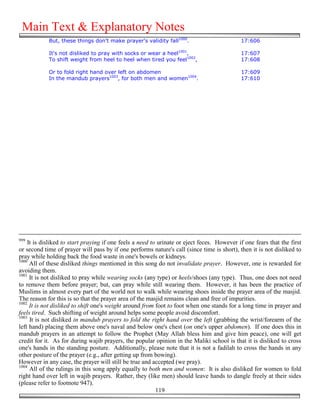 Main Text & Explanatory Notes
            But, these things don't make prayer's validity fall1000.                        17:606

            It's not disliked to pray with socks or wear a heel1001,                        17:607
            To shift weight from heel to heel when tired you feel1002,                      17:608

            Or to fold right hand over left on abdomen                                      17:609
            In the mandub prayers1003, for both men and women1004.                          17:610




999
    It is disliked to start praying if one feels a need to urinate or eject feces. However if one fears that the first
or second time of prayer will pass by if one performs nature's call (since time is short), then it is not disliked to
pray while holding back the food waste in one's bowels or kidneys.
1000
     All of these disliked things mentioned in this song do not invalidate prayer. However, one is rewarded for
avoiding them.
1001
     It is not disliked to pray while wearing socks (any type) or heels/shoes (any type). Thus, one does not need
to remove them before prayer; but, can pray while still wearing them. However, it has been the practice of
Muslims in almost every part of the world not to walk while wearing shoes inside the prayer area of the masjid.
The reason for this is so that the prayer area of the masjid remains clean and free of impurities.
1002
     It is not disliked to shift one's weight around from foot to foot when one stands for a long time in prayer and
feels tired. Such shifting of weight around helps some people avoid discomfort.
1003
     It is not disliked in mandub prayers to fold the right hand over the left (grabbing the wrist/forearm of the
left hand) placing them above one's naval and below one's chest (on one's upper abdomen). If one does this in
mandub prayers in an attempt to follow the Prophet (May Allah bless him and give him peace), one will get
credit for it. As for during wajib prayers, the popular opinion in the Maliki school is that it is disliked to cross
one's hands in the standing posture. Additionally, please note that it is not a fadilah to cross the hands in any
other posture of the prayer (e.g., after getting up from bowing).
However in any case, the prayer will still be true and accepted (we pray).
1004
     All of the rulings in this song apply equally to both men and women: It is also disliked for women to fold
right hand over left in wajib prayers. Rather, they (like men) should leave hands to dangle freely at their sides
(please refer to footnote 947).
                                                          119
 