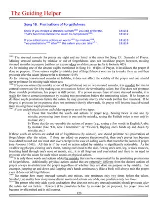 The Guiding Helper
            Song 18: Prostrations of Forgetfulness

            Know if you missed a stressed sunnah1005 you can prostrate.                  18:611
            That's two times before the salam to compensate1006.                         18:612

            If you added some actions or words1007 by mistake1008,                       18:613
            Two prostrations1009 after1010 the salam you can take1011.                   18:614



1005
     The stressed sunnahs for prayer are eight and are listed in the notes for Song 15: Sunnahs of Prayer.
Missing stressed sunnahs by mistake or out of forgetfulness does not invalidate prayer; however, missing
stressed sunnahs on purpose (without an excuse) does invalidate prayer (refer to footnote 405).
As for missing one of the sixteen wajibs mentioned in Song 14: Wajibs of Prayer, it invalidates the prayer if
done on purpose. If one misses wajibs by mistake (out of forgetfulness), one can try to make them up and then
prostrate after the salam (please refer to footnote 1019).
As for missing less-stressed sunnahs or fadilahs, it does not affect the validity of the prayer and one should
never prostrate for missing such minor acts.
1006
     If a person misses (by mistake or out of forgetfulness) one or two stressed sunnahs, it is mandub for him to
correct/compensate for it by making two prostrations before the terminating salam; but if he does not prostrate
these mandub prostrations, his prayer is still correct. If a person misses three of more stressed sunnahs, it is
wajib for him to correct/compensate by making two prostrations before the terminating salam. If he forgets to
do these wajib prostrations before the salam, he may prostrate shortly afterwards (within five minutes). If he
forgets to prostrate (or on purpose does not prostrate) shortly afterwards, his prayer will become invalid/ruined
from missing these wajib prostrations.
1007
     Words and physical actions added during prayer are of two types:
                 a) Those that resemble the words and actions of prayer (e.g., bowing twice in one unit by
                 mistake, prostrating three times in one unit by mistake, saying the Fatihah twice in one unit by
                 mistake, etc.)
                 b) Those that do not resemble the actions of prayer (e.g., saying a few words in English/Arabic
                 by mistake (like "Oh, now I remember." or "Yes/no"), flapping one's hands up and down by
                 mistake, etc.)
If these words or actions are added out of forgetfulness (by mistake), one should prostrate two prostrations of
forgetfulness after the salam. If these are added on purpose (intentionally), then one's prayer has become
invalidated/ruined and one must start over (except in the case of adding words that resemble the words of prayer
(see footnote 1046)). All this is if the word or action added by mistake is significantly noticeable: As for
swallowing phlegm, clearing one's throat, turning one's head to the side, flexing one's arm, leg, or neck muscles,
breathing hard through one's nose or mouth, etc., it is all forgiven and overlooked and there is no need to
prostrate after the salam for such minor sounds or physical actions.
1008
     It is only those words and actions added by mistake that can be compensated for by prostrating prostrations
of forgetfulness. Additionally, physical actions added that are extremely different from the desired actions of
prayer always invalidate/ruin the prayer regardless of whether they are done on purpose or by mistake. For
example, jumping up and down and flapping one's hands continuously (like a bird) will always ruin the prayer
even if done out of forgetfulness.
1009
      No matter how many stressed sunnahs one misses, one prostrates only two times before the salam.
Similarly, no matter how many non-extreme words and actions one adds, one prostrates only two times.
1010
     The person who only adds words and actions (but does not miss any stressed sunnahs) should prostrate after
the salam and not before. However if he prostrates before by mistake (or on purpose), his prayer does not
become invalid/ruined and is still correct.
                                                        120
 