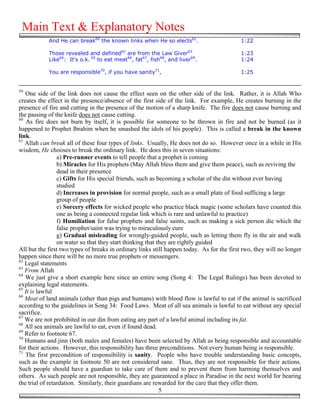 Main Text & Explanatory Notes
            And He can break60 the known links when He so elects61.                        1:22

            Those revealed and defined62 are from the Law Giver63                          1:23
            Like64: It's o.k. 65 to eat meat66, fat67, fish68, and liver69.                1:24

            You are responsible70, if you have sanity71,                                   1:25


59
   One side of the link does not cause the effect seen on the other side of the link. Rather, it is Allah Who
creates the effect in the presence/absence of the first side of the link. For example, He creates burning in the
presence of fire and cutting in the presence of the motion of a sharp knife. The fire does not cause burning and
the passing of the knife does not cause cutting.
60
   As fire does not burn by itself, it is possible for someone to be thrown in fire and not be burned (as it
happened to Prophet Ibrahim when he smashed the idols of his people). This is called a break in the known
link.
61
   Allah can break all of these four types of links. Usually, He does not do so. However once in a while in His
wisdom, He chooses to break the ordinary link. He does this in seven situations:
                 a) Pre-runner events to tell people that a prophet is coming
                 b) Miracles for His prophets (May Allah bless them and give them peace), such as reviving the
                 dead in their presence
                 c) Gifts for His special friends, such as becoming a scholar of the din without ever having
                 studied
                 d) Increases in provision for normal people, such as a small plate of food sufficing a large
                 group of people
                 e) Sorcery effects for wicked people who practice black magic (some scholars have counted this
                 one as being a connected regular link which is rare and unlawful to practice)
                 f) Humiliation for false prophets and false saints, such as making a sick person die which the
                 false prophet/saint was trying to miraculously cure
                 g) Gradual misleading for wrongly-guided people, such as letting them fly in the air and walk
                 on water so that they start thinking that they are rightly guided
All but the first two types of breaks in ordinary links still happen today. As for the first two, they will no longer
happen since there will be no more true prophets or messengers.
62
   Legal statements
63
   From Allah
64
   We just give a short example here since an entire song (Song 4: The Legal Rulings) has been devoted to
explaining legal statements.
65
   It is lawful
66
   Meat of land animals (other than pigs and humans) with blood flow is lawful to eat if the animal is sacrificed
according to the guidelines in Song 34: Food Laws. Meat of all sea animals is lawful to eat without any special
sacrifice.
67
   We are not prohibited in our din from eating any part of a lawful animal including its fat.
68
   All sea animals are lawful to eat, even if found dead.
69
   Refer to footnote 67.
70
   Humans and jinn (both males and females) have been selected by Allah as being responsible and accountable
for their actions. However, this responsibility has three preconditions. Not every human being is responsible.
71
   The first precondition of responsibility is sanity. People who have trouble understanding basic concepts,
such as the example in footnote 50 are not considered sane. Thus, they are not responsible for their actions.
Such people should have a guardian to take care of them and to prevent them from harming themselves and
others. As such people are not responsible, they are guaranteed a place in Paradise in the next world for bearing
the trial of retardation. Similarly, their guardians are rewarded for the care that they offer them.
                                                            5
 