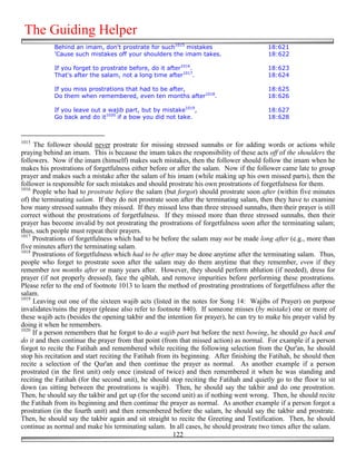 The Guiding Helper
            Behind an imam, don't prostrate for such1015 mistakes                         18:621
            'Cause such mistakes off your shoulders the imam takes.                       18:622

            If you forget to prostrate before, do it after1016.                           18:623
            That's after the salam, not a long time after1017.                            18:624

            If you miss prostrations that had to be after,                                18:625
            Do them when remembered, even ten months after1018.                           18:626

            If you leave out a wajib part, but by mistake1019,                            18:627
            Go back and do it1020 if a bow you did not take.                              18:628



1015
     The follower should never prostrate for missing stressed sunnahs or for adding words or actions while
praying behind an imam. This is because the imam takes the responsibility of these acts off of the shoulders the
followers. Now if the imam (himself) makes such mistakes, then the follower should follow the imam when he
makes his prostrations of forgetfulness either before or after the salam. Now if the follower came late to group
prayer and makes such a mistake after the salam of his imam (while making up his own missed parts), then the
follower is responsible for such mistakes and should prostrate his own prostrations of forgetfulness for them.
1016
     People who had to prostrate before the salam (but forgot) should prostrate soon after (within five minutes
of) the terminating salam. If they do not prostrate soon after the terminating salam, then they have to examine
how many stressed sunnahs they missed. If they missed less than three stressed sunnahs, then their prayer is still
correct without the prostrations of forgetfulness. If they missed more than three stressed sunnahs, then their
prayer has become invalid by not prostrating the prostrations of forgetfulness soon after the terminating salam;
thus, such people must repeat their prayers.
1017
     Prostrations of forgetfulness which had to be before the salam may not be made long after (e.g., more than
five minutes after) the terminating salam.
1018
     Prostrations of forgetfulness which had to be after may be done anytime after the terminating salam. Thus,
people who forget to prostrate soon after the salam may do them anytime that they remember, even if they
remember ten months after or many years after. However, they should perform ablution (if needed), dress for
prayer (if not properly dressed), face the qiblah, and remove impurities before performing these prostrations.
Please refer to the end of footnote 1013 to learn the method of prostrating prostrations of forgetfulness after the
salam.
1019
     Leaving out one of the sixteen wajib acts (listed in the notes for Song 14: Wajibs of Prayer) on purpose
invalidates/ruins the prayer (please also refer to footnote 840). If someone misses (by mistake) one or more of
these wajib acts (besides the opening takbir and the intention for prayer), he can try to make his prayer valid by
doing it when he remembers.
1020
     If a person remembers that he forgot to do a wajib part but before the next bowing, he should go back and
do it and then continue the prayer from that point (from that missed action) as normal. For example if a person
forgot to recite the Fatihah and remembered while reciting the following selection from the Qur'an, he should
stop his recitation and start reciting the Fatihah from its beginning. After finishing the Fatihah, he should then
recite a selection of the Qur'an and then continue the prayer as normal. As another example if a person
prostrated (in the first unit) only once (instead of twice) and then remembered it when he was standing and
reciting the Fatihah (for the second unit), he should stop reciting the Fatihah and quietly go to the floor to sit
down (as sitting between the prostrations is wajib). Then, he should say the takbir and do one prostration.
Then, he should say the takbir and get up (for the second unit) as if nothing went wrong. Then, he should recite
the Fatihah from its beginning and then continue the prayer as normal. As another example if a person forgot a
prostration (in the fourth unit) and then remembered before the salam, he should say the takbir and prostrate.
Then, he should say the takbir again and sit straight to recite the Greeting and Testification. Then, he should
continue as normal and make his terminating salam. In all cases, he should prostrate two times after the salam.
                                                        122
 