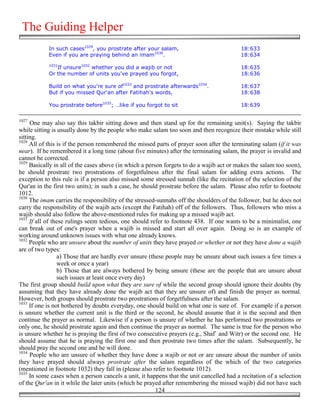 The Guiding Helper
            In such cases1029, you prostrate after your salam,                            18:633
            Even if you are praying behind an imam1030.                                   18:634
            1031
               If unsure1032 whether you did a wajib or not                               18:635
            Or the number of units you've prayed you forgot,                              18:636

            Build on what you're sure of1033 and prostrate afterwards1034.                18:637
            But if you missed Qur'an after Fatihah's words,                               18:638

            You prostrate before1035; …like if you forgot to sit                          18:639

1027
     One may also say this takbir sitting down and then stand up for the remaining unit(s). Saying the takbir
while sitting is usually done by the people who make salam too soon and then recognize their mistake while still
sitting.
1028
     All of this is if the person remembered the missed parts of prayer soon after the terminating salam (if it was
near). If he remembered it a long time (about five minutes) after the terminating salam, the prayer is invalid and
cannot be corrected.
1029
     Basically in all of the cases above (in which a person forgets to do a wajib act or makes the salam too soon),
he should prostrate two prostrations of forgetfulness after the final salam for adding extra actions. The
exception to this rule is if a person also missed some stressed sunnah (like the recitation of the selection of the
Qur'an in the first two units); in such a case, he should prostrate before the salam. Please also refer to footnote
1012.
1030
     The imam carries the responsibility of the stressed-sunnahs off the shoulders of the follower, but he does not
carry the responsibility of the wajib acts (except the Fatihah) off of the followers. Thus, followers who miss a
wajib should also follow the above-mentioned rules for making up a missed wajib act.
1031
     If all of these rulings seem tedious, one should refer to footnote 438. If one wants to be a minimalist, one
can break out of one's prayer when a wajib is missed and start all over again. Doing so is an example of
working around unknown issues with what one already knows.
1032
     People who are unsure about the number of units they have prayed or whether or not they have done a wajib
are of two types:
                 a) Those that are hardly ever unsure (these people may be unsure about such issues a few times a
                 week or once a year)
                 b) Those that are always bothered by being unsure (these are the people that are unsure about
                 such issues at least once every day)
The first group should build upon what they are sure of while the second group should ignore their doubts (by
assuming that they have already done the wajib act that they are unsure of) and finish the prayer as normal.
However, both groups should prostrate two prostrations of forgetfulness after the salam.
1033
     If one is not bothered by doubts everyday, one should build on what one is sure of. For example if a person
is unsure whether the current unit is the third or the second, he should assume that it is the second and then
continue the prayer as normal. Likewise if a person is unsure of whether he has performed two prostrations or
only one, he should prostrate again and then continue the prayer as normal. The same is true for the person who
is unsure whether he is praying the first of two consecutive prayers (e.g., Shaf` and Witr) or the second one. He
should assume that he is praying the first one and then prostrate two times after the salam. Subsequently, he
should pray the second one and he will done.
1034
     People who are unsure of whether they have done a wajib or not or are unsure about the number of units
they have prayed should always prostrate after the salam regardless of the which of the two categories
(mentioned in footnote 1032) they fall in (please also refer to footnote 1012).
1035
     In some cases when a person cancels a unit, it happens that the unit cancelled had a recitation of a selection
of the Qur'an in it while the later units (which he prayed after remembering the missed wajib) did not have such
                                                         124
 