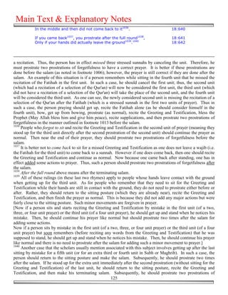 Main Text & Explanatory Notes
            In the middle and then did not come back to it1036.                            18:640

            If you came back1037, you prostrate after the full round1038,                  18:641
            Only if your hands did actually leave the ground1039.1040                      18:642




a recitation. Thus, the person has in effect missed three stressed sunnahs by canceling the unit. Therefore, he
must prostrate two prostrations of forgetfulness to have a correct prayer. It is better if these prostrations are
done before the salam (as noted in footnote 1006); however, the prayer is still correct if they are done after the
salam. An example of this situation is if a person remembers while sitting in the fourth unit that he missed the
recitation of the Fatihah in the first unit. In such a case, he should cancel the first unit; thus, the second unit
(which had a recitation of a selection of the Qur'an) will now be considered the first unit, the third unit (which
did not have a recitation of a selection of the Qur'an) will take the place of the second unit, and the fourth unit
will be considered the third unit. As one can see, the newly considered second unit is missing the recitation of a
selection of the Qur'an after the Fatihah (which is a stressed sunnah in the first two units of prayer). Thus in
such a case, the person praying should get up, recite the Fatihah alone (as he should consider himself in the
fourth unit), bow, get up from bowing, prostrate (as normal), recite the Greeting and Testification, bless the
Prophet (May Allah bless him and give him peace), recite supplications, and then prostrate two prostrations of
forgetfulness in the manner outlined in footnote 1013 before the salam.
1036
     People who forgot to sit and recite the Greeting and Testification in the second unit of prayer (meaning they
stood up for the third unit directly after the second prostration of the second unit) should continue the prayer as
normal. Then near the end of their prayer, they should prostrate two prostrations of forgetfulness before the
salam.
1037
     It is better not to come back to sit for a missed Greeting and Testification as one does not leave a wajib (i.e.
the Fatihah for the third unit) to come back to a sunnah. However if one does come back, then one should recite
the Greeting and Testification and continue as normal. Now because one came back after standing, one has in
effect added some actions to prayer. Thus, such a person should prostrate two prostrations of forgetfulness after
the salam.
1038
     After the full round above means after the terminating salam.
1039
     All of these rulings (in these last two rhymes) apply to people whose hands leave contact with the ground
when getting up for the third unit. As for people who remember that they need to sit for the Greeting and
Testification while their hands are still in contact with the ground, they do not need to prostrate either before or
after. Rather, they should return to the sitting posture (which they are already near), recite the Greeting and
Testification, and then finish the prayer as normal. This is because they did not add any major actions but were
fairly close to the sitting posture. Such minor movements are forgiven in prayer.
[Now if a person sits and starts reciting the Greeting and Testification by mistake in the first unit (of a two,
three, or four unit prayer) or the third unit (of a four unit prayer), he should get up and stand when he notices his
mistake. Then, he should continue his prayer like normal but should prostrate two times after the salam for
adding some actions.
Now if a person sits by mistake in the first unit (of a two, three, or four unit prayer) or the third unit (of a four
unit prayer) but soon remembers (before reciting any words from the Greeting and Testification) that he was
supposed to stand, he should get up and stand when he notices his mistake. Then, he should continue his prayer
like normal and there is no need to prostrate after the salam for adding such a minor movement to prayer.]
1040
     Another case that the scholars usually mention associated with this subject involves getting up after the last
sitting by mistake for a fifth unit (or for an extra third or fourth unit in Subh or Maghrib). In such a case, the
person should return to the sitting posture and make the salam. Subsequently, he should prostrate two times
after the salam. If he stood up for the extra unit immediately after the second prostration (without sitting for the
Greeting and Testification) of the last unit, he should return to the sitting posture, recite the Greeting and
Testification, and then make his terminating salam. Subsequently, he should prostrate two prostrations of
                                                          125
 