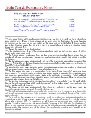 Main Text & Explanatory Notes
            Song 19: Acts That Break Prayer
                     and Acts That Don't

            After the first takbir1041, they're some acts1042 you can't do                     19:643
            Until the salam1043, else you're prayer will not be true.                          19:644

            The following acts break prayer if on purpose done1044:                            19:645
            To skip a wajib1045, to add a non-verbal one1046,                                  19:646

            To eat1047, drink1048, vomit1049, talk1050 Arabic or English1051,                  19:647




1041
     After saying the first takbir, one has entered into the prayer, and for it to be valid, one has to refrain from
doing nineteen acts. If any of these nineteen acts are done before the final salam, the prayer becomes
invalid/ruined and the person praying must make it up (if it was a wajib prayer like Subh). If it was a mandub
prayer, then the person praying does not have to make it up unless he broke it on purpose without an excuse
(please refer to footnote 434).
1042
     The acts that break prayer are about nineteen.
1043
     After the salam, one may do any of the nineteen acts that break prayer and one's previous prayer will still be
correct (as the prayer is now over).
1044
     The first nine acts only break prayer if they are done on purpose (intentionally). People who do them by
mistake will still have correct prayers. However, they may have to prostrate twice for their mistake as noted in
the last song.
1045
     The first act that ruins prayer is to intentionally skip one of the sixteen wajib actions of prayer mentioned in
Song 14: Wajibs of Prayer. To learn the ruling for missing such wajibs by mistake, please refer to the notes for
lines 627-634 of the Guiding Helper.
The second act that breaks prayer is omitting (not performing) a stressed sunnah on purpose (not by mistake, out
of forgetfulness, ignorance, or incapability). Please refer to footnote 405.
1046
     The third act that ruins prayer is to intentionally perform a wajib physical (non-verbal) action more times
than is required. For example, bowing twice in the same unit on purpose or prostrating three times in the same
unit on purpose both invalidate/ruin the prayer. As for verbal wajibs (i.e. opening takbir, Fatihah, and final
salam), repeating them more times than it is required does not invalidate/ruin the prayer. However, it is mandub
to prostrate after the salam for such verbal additions.
1047
     The fourth act that ruins prayer is to intentionally eat something (e.g., a candy bar) even if it is only a little
bite. As for small amounts of food which may be between one's teeth or sticking to one's gums, swallowing it is
forgiven and does not break the prayer.
1048
     The fifth act that ruins prayer is to intentionally drink a liquid (e.g., apple juice) even if it is only a gulp. As
for swallowing one's saliva or phlegm, it does not break the prayer.
1049
     The sixth act that ruins prayer is to intentionally make oneself vomit even if what comes up to the mouth is
only a small amount and is not rotten. As for involuntary vomiting, it does not break the prayer if the vomit is
not reswallowed.
1050
     The seventh act that ruins prayer is to intentionally speak one word or more that does not resemble the
words of prayer (e.g., "Please go away. I'm praying."). As for the ruling of saying a few words by mistake,
please refer to footnote 1007. An exception to this rule is correcting an imam that adds a wajib action by
mistake. To such an imam, one may say (even in English), "You stood up for a fifth unit. So sit back down."
However when correcting with such words, one must use the minimal amount necessary; else, the prayer will
become invalid. The imam may also ask the followers for a confirmation in such a case without his prayer
becoming invalidated.
                                                           127
 