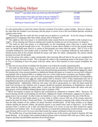 The Guiding Helper
            Grunt1052, say salam when you think you did not finish1053.                  19:648

            Prayer breaks if the next are done even by mistake1054:                      19:649
            Moving around a lot1055 (stay still for Allah's sake!)1056,                  19:650

            Getting an impurity stain1057, losing pureness1058,                          19:651



It is also permissible to correct the imam's Qur'anic recitation if he makes a major mistake. However, doing so
for other than the Fatihah is not necessary and the prayer is correct even if the non-Fatihah Qur'anic recitation
contains some errors.
1051
     The language that the words (for this seventh act) are spoken in is irrelevant. As for the ruling of making
supplications in a language other than Arabic, please refer to footnote 976.
1052
     The eighth act that ruins prayer is to intentionally make sounds that do not resemble words in prayer (e.g.,
"Ugh"). As for clearing one's throat or making such sounds by mistake (or out of a necessity), it is forgiven.
1053
      The ninth act that ruins prayer is to intentionally say the terminating salam when one is unsure about
whether one has prayed enough units or not. If a person is unsure about whether or not he has prayed enough
units, he should build upon what he is certain of and prostrate two times after the salam. This is if he is not
constantly bothered by such doubts (refer to footnote 1032). If he is constantly bothered by such doubts, he
should assume that he has already finished the prayer and make his salam; subsequently, this person should
prostrate two times for the doubt.
As for the person who makes a salam intentionally when knowing full-well that he has not yet completed the
prayer, his prayer becomes invalid. This is because the salam is the terminating action of the prayer; thus, it is
as if he is intending to leave the prayer with this salam; and a firm intention to leave prayer invalidates the
prayer.
1054
     The next ten acts always invalidate/ruin the prayer even if done by mistake (unintentionally).
1055
      The tenth act that breaks prayer is to perform actions that are extremely different from those required in
prayer (please refer to footnote 1008). Please note that performing prostrations of forgetfulness before the salam
for missing only a less-stressed sunnah or a fadilah also breaks the prayer as it counts as moving much without a
need (please refer to footnote 890) or as adding extra non-verbal wajib actions on purpose (see footnote 1046).
Additionally note that followers who came late to group prayer should not prostrate prostrations of forgetfulness
with the imam which he does after the salam (please refer to footnote 1297); if they intentionally (not out of
forgetfulness) prostrate such prostrations with him before making up their missed units, their prayer will become
invalidated/ruined. Additionally, followers who came very late to group prayer (i.e. after the imam raised his
head from bowing in the final/last unit of prayer) should not prostrate prostrations of forgetfulness with the
imam which he does before the salam either; if such very late followers prostrate before the salam with him,
their prayers will be ruined/invalidated (please refer to footnote 1299).
1056
     Minor movements in prayer are forgiven and overlooked (as mentioned in footnote 1007). However, the
person praying should avoid jumping up and down, flapping his hands continuously, jogging in his place, or
going away to run an errand. In other words, he should try to stay still and tranquil for the sake of the Divine.
1057
      The eleventh act that breaks prayer is to have body or clothes stained with one of the twenty impurities
listed in the notes for Song 5: Purity and Water. For example if someone is praying with a baby in his arms and
then the baby urinates on his clothes, his prayer becomes invalid/ruined. (If the baby urinates in its diaper
without staining the person's clothes, the person's prayer is not ruined (since such is forgiven).) As for blood
and puss from a wound or cut, it does not break the prayer if it covers an area less than twenty-five square
centimeters (see footnote 326). As for people that have a wound that continuously excretes blood or puss, they
may still pray with it even if it covers more than twenty-five square centimeters as they are excused.
1058
     The twelfth class of acts that breaks prayer is to perform one of the twenty acts listed in footnote 455 that
break ablution. As for people with constant problems (please refer to footnote 469) with one of these, they are
forgiven and their uncontrollable emissions do not break prayer.
                                                         128
 