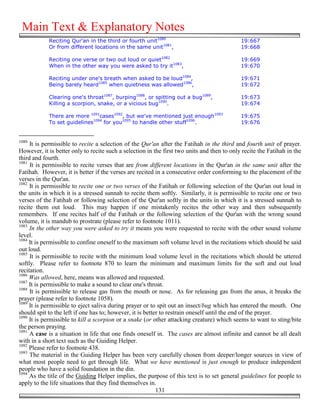 Main Text & Explanatory Notes
            Reciting Qur'an in the third or fourth unit1080                                  19:667
            Or from different locations in the same unit1081,                                19:668

            Reciting one verse or two out loud or quiet1082                                  19:669
            When in the other way you were asked to try it1083,                              19:670

            Reciting under one's breath when asked to be loud1084,                           19:671
            Being barely heard1085 when quietness was allowed1086,                           19:672

            Clearing one's throat1087, burping1088, or spitting out a bug1089,               19:673
            Killing a scorpion, snake, or a vicious bug1090.                                 19:674

            There are more 1091cases1092, but we've mentioned just enough1093                19:675
            To set guidelines1094 for you1095 to handle other stuff1096.                     19:676


1080
     It is permissible to recite a selection of the Qur'an after the Fatihah in the third and fourth unit of prayer.
However, it is better only to recite such a selection in the first two units and then to only recite the Fatihah in the
third and fourth.
1081
     It is permissible to recite verses that are from different locations in the Qur'an in the same unit after the
Fatihah. However, it is better if the verses are recited in a consecutive order conforming to the placement of the
verses in the Qur'an.
1082
     It is permissible to recite one or two verses of the Fatihah or following selection of the Qur'an out loud in
the units in which it is a stressed sunnah to recite them softly. Similarly, it is permissible to recite one or two
verses of the Fatihah or following selection of the Qur'an softly in the units in which it is a stressed sunnah to
recite them out loud. This may happen if one mistakenly recites the other way and then subsequently
remembers. If one recites half of the Fatihah or the following selection of the Qur'an with the wrong sound
volume, it is mandub to prostrate (please refer to footnote 1011).
1083
     In the other way you were asked to try it means you were requested to recite with the other sound volume
level.
1084
     It is permissible to confine oneself to the maximum soft volume level in the recitations which should be said
out loud.
1085
     It is permissible to recite with the minimum loud volume level in the recitations which should be uttered
softly. Please refer to footnote 870 to learn the minimum and maximum limits for the soft and out loud
recitation.
1086
     Was allowed, here, means was allowed and requested.
1087
     It is permissible to make a sound to clear one's throat.
1088
     It is permissible to release gas from the mouth or nose. As for releasing gas from the anus, it breaks the
prayer (please refer to footnote 1058).
1089
     It is permissible to eject saliva during prayer or to spit out an insect/bug which has entered the mouth. One
should spit to the left if one has to; however, it is better to restrain oneself until the end of the prayer.
1090
     It is permissible to kill a scorpion or a snake (or other attacking creature) which seems to want to sting/bite
the person praying.
1091
     A case is a situation in life that one finds oneself in. The cases are almost infinite and cannot be all dealt
with in a short text such as the Guiding Helper.
1092
     Please refer to footnote 438.
1093
     The material in the Guiding Helper has been very carefully chosen from deeper/longer sources in view of
what most people need to get through life. What we have mentioned is just enough to produce independent
people who have a solid foundation in the din.
1094
     As the title of the Guiding Helper implies, the purpose of this text is to set general guidelines for people to
apply to the life situations that they find themselves in.
                                                           131
 