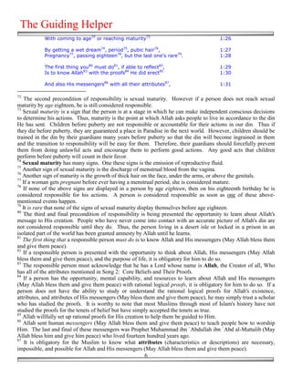 The Guiding Helper
            With coming to age72 or reaching maturity73                                 1:26

            By getting a wet dream74, period75, pubic hair76,                           1:27
            Pregnancy77, passing eighteen78, but the last one's rare79.                 1:28

            The first thing you80 must do81, if able to reflect82,                      1:29
            Is to know Allah83 with the proofs84 He did erect85                         1:30

            And also His messengers86 with all their attributes87,                      1:31

72
   The second precondition of responsibility is sexual maturity. However if a person does not reach sexual
maturity by age eighteen, he is still considered responsible.
73
   Sexual maturity is a sign that the person is at a stage in which he can make independent conscious decisions
to determine his actions. Thus, maturity is the point at which Allah asks people to live in accordance to the din
He has sent. Children before puberty are not responsible or accountable for their actions in our din. Thus if
they die before puberty, they are guaranteed a place in Paradise in the next world. However, children should be
trained in the din by their guardians many years before puberty so that the din will become ingrained in them
and the transition to responsibility will be easy for them. Therefore, their guardians should forcefully prevent
them from doing unlawful acts and encourage them to perform good actions. Any good acts that children
perform before puberty will count in their favor.
74
   Sexual maturity has many signs. One these signs is the emission of reproductive fluid.
75
   Another sign of sexual maturity is the discharge of menstrual blood from the vagina.
76
   Another sign of maturity is the growth of thick hair on the face, under the arms, or above the genitals.
77
   If a woman gets pregnant before ever having a menstrual period, she is considered mature.
78
   If none of the above signs are displayed in a person by age eighteen, then on his eighteenth birthday he is
considered responsible for his actions. A person is considered responsible as soon as one of these above-
mentioned events happen.
79
   It is rare that none of the signs of sexual maturity display themselves before age eighteen.
80
   The third and final precondition of responsibility is being presented the opportunity to learn about Allah's
message to His creation. People who have never come into contact with an accurate picture of Allah's din are
not considered responsible until they do. Thus, the person living in a desert isle or locked in a prison in an
isolated part of the world has been granted amnesty by Allah until he learns.
81
   The first thing that a responsible person must do is to know Allah and His messengers (May Allah bless them
and give them peace).
82
   If a responsible person is presented with the opportunity to think about Allah, His messengers (May Allah
bless them and give them peace), and the purpose of life, it is obligatory for him to do so.
83
   The responsible person must acknowledge that he has a Lord whose name is Allah, the Creator of all, Who
has all of the attributes mentioned in Song 2: Core Beliefs and Their Proofs.
84
   If a person has the opportunity, mental capability, and resources to learn about Allah and His messengers
(May Allah bless them and give them peace) with rational logical proofs, it is obligatory for him to do so. If a
person does not have the ability to study or understand the rational logical proofs for Allah's existence,
attributes, and attributes of His messengers (May bless them and give them peace), he may simply trust a scholar
who has studied the proofs. It is worthy to note that most Muslims through most of Islam's history have not
studied the proofs for the tenets of belief but have simply accepted the tenets as true.
85
   Allah willfully set up rational proofs for His creation to help them be guided to Him.
86
   Allah sent human messengers (May Allah bless them and give them peace) to teach people how to worship
Him. The last and final of these messengers was Prophet Muhammad ibn `Abdullah ibn `Abd al-Muttalib (May
Allah bless him and give him peace) who lived fourteen hundred years ago.
87
    It is obligatory for the Muslim to know what attributes (characteristics or descriptions) are necessary,
impossible, and possible for Allah and His messengers (May Allah bless them and give them peace).
                                                           6
 