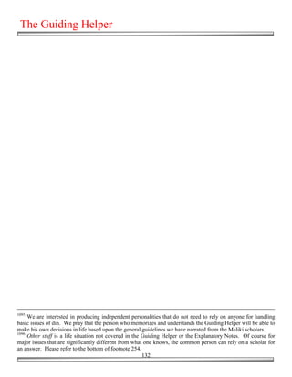The Guiding Helper




1095
     We are interested in producing independent personalities that do not need to rely on anyone for handling
basic issues of din. We pray that the person who memorizes and understands the Guiding Helper will be able to
make his own decisions in life based upon the general guidelines we have narrated from the Maliki scholars.
1096
     Other stuff is a life situation not covered in the Guiding Helper or the Explanatory Notes. Of course for
major issues that are significantly different from what one knows, the common person can rely on a scholar for
an answer. Please refer to the bottom of footnote 254.
                                                        132
 