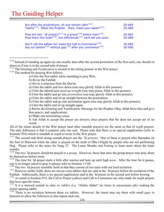 The Guiding Helper
            But after the prostrations, sit and remain calm1114.                            20:685
            Testify1115. Bless the Prophet. Then, make your salam1116.                      20:686

            Pray the two `Id prayers1117 in a group1118 before noon1119.                    20:687
            Pray them like Subh1120, but differences1121 we'll tell you soon:               20:688

            Don't call the adhan nor make the Call to Commence1122.                         20:689
            Say six takbirs1123 without gap1124 after you commence1125.                     20:690



1114
     Instead of standing up again (as one usually does after the second prostration of the first unit), one should sit
down as if one is in the second unit of prayer.
1115
     The Greeting and Testification is recited in the sitting posture in the Witr prayer.
1116
     The method for praying Witr follows:
                 a) Utter the first takbir while intending to pray Witr.
                 b) Recite the Fatihah
                 c) Recite a selection from the Qur'an.
                 d) Utter the takbir and bow down (one may glorify Allah in this posture).
                 e) Utter the tahmid and stand up straight (one may praise Allah in this posture).
                 f) Utter the takbir and go into prostration (one may glorify Allah in this posture).
                 g) Utter the takbir and sit up straight between the prostrations.
                 h) Utter the takbir and go into prostration again (one may glorify Allah in this posture).
                 i) Utter the takbir and sit up straight again.
                 j) Recite the Greeting and Testification, blessings for the Prophet (May Allah bless him and give
                 him peace), and supplications.
                 k) Make one terminating salam.
                 l) Ask Allah to accept the prayer (as always) since prayers that He does not accept are of no
                 worth.
All of the minor details of the Witr prayer (and other mandub prayers) are the same as that of wajib prayers.
The only difference is that it contains only one unit. Please note that there is no special supplication (refer to
footnote 954) which is mandub or wajib to recite in the Witr prayer.
1117
     The second and third strong sunnah prayers are the `Īd prayers. One of these is prayed after Ramadan on
the first of Shawwal while the other is prayed on the tenth of Dhu l-Hijjah by people who are not performing
Hajj. Please refer to the notes for Song 27: The Lunar Months and Fasting to learn more about the lunar
months.
1118
     The two `Id prayers should be prayed in a group. However, those that miss the group prayer may pray alone
by themselves before noon.
1119
     The time for `Id prayer starts a little after sunrise and lasts up until high noon. After the time for it passes,
one is no longer asked to pray it (please refer to footnote 1110).
1120
     The two `Id prayers resemble Subh in that they consist of two units with out loud recitation.
1121
     However unlike Subh, there are eleven extra takbirs that are said in the `Id prayer before the recitation of the
Fatihah. Additionally, there is no special supplication said in the `Id prayer in the second unit before bowing.
1122
     As noted in footnote 915, the Call to Prayer (adhan) and Call to Commence are only made for wajib prayers
that have specific times.
1123
     It is a stressed sunnah to utter six takbirs (i.e. "Allahu Akbar" six times in succession) after making the
initial opening takbir.
1124
     There is no recitation between these six takbirs. However, the imam may say them with small gaps in
between to allow the followers to also repeat each one.
                                                            134
 