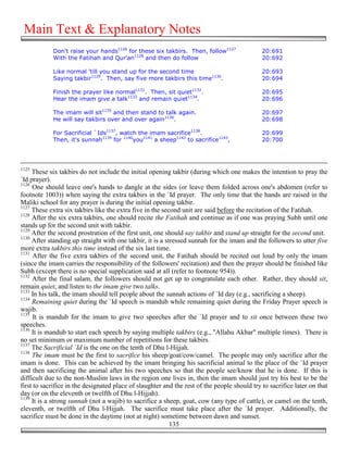Main Text & Explanatory Notes
            Don't raise your hands1126 for these six takbirs. Then, follow1127                20:691
            With the Fatihah and Qur'an1128 and then do follow                                20:692

            Like normal 'till you stand up for the second time                                20:693
            Saying takbir1129. Then, say five more takbirs this time1130.                     20:694

            Finish the prayer like normal1131. Then, sit quiet1132.                           20:695
            Hear the imam give a talk1133 and remain quiet1134.                               20:696

            The imam will sit1135 and then stand to talk again.                               20:697
            He will say takbirs over and over again1136.                                      20:698

            For Sacrificial `Ids1137, watch the imam sacrifice1138.                           20:699
            Then, it's sunnah1139 for 1140you1141 a sheep1142 to sacrifice1143,               20:700




1125
     These six takbirs do not include the initial opening takbir (during which one makes the intention to pray the
`Id prayer).
1126
     One should leave one's hands to dangle at the sides (or leave them folded across one's abdomen (refer to
footnote 1003)) when saying the extra takbirs in the `Id prayer. The only time that the hands are raised in the
Maliki school for any prayer is during the initial opening takbir.
1127
     These extra six takbirs like the extra five in the second unit are said before the recitation of the Fatihah.
1128
     After the six extra takbirs, one should recite the Fatihah and continue as if one was praying Subh until one
stands up for the second unit with takbir.
1129
     After the second prostration of the first unit, one should say takbir and stand up straight for the second unit.
1130
     After standing up straight with one takbir, it is a stressed sunnah for the imam and the followers to utter five
more extra takbirs this time instead of the six last time.
1131
      After the five extra takbirs of the second unit, the Fatihah should be recited out loud by only the imam
(since the imam carries the responsibility of the followers' recitation) and then the prayer should be finished like
Subh (except there is no special supplication said at all (refer to footnote 954)).
1132
     After the final salam, the followers should not get up to congratulate each other. Rather, they should sit,
remain quiet, and listen to the imam give two talks.
1133
     In his talk, the imam should tell people about the sunnah actions of `Id day (e.g., sacrificing a sheep).
1134
     Remaining quiet during the `Id speech is mandub while remaining quiet during the Friday Prayer speech is
wajib.
1135
      It is mandub for the imam to give two speeches after the `Id prayer and to sit once between these two
speeches.
1136
     It is mandub to start each speech by saying multiple takbirs (e.g., "Allahu Akbar" multiple times). There is
no set minimum or maximum number of repetitions for these takbirs.
1137
     The Sacrificial `Id is the one on the tenth of Dhu l-Hijjah.
1138
     The imam must be the first to sacrifice his sheep/goat/cow/camel. The people may only sacrifice after the
imam is done. This can be achieved by the imam bringing his sacrificial animal to the place of the `Id prayer
and then sacrificing the animal after his two speeches so that the people see/know that he is done. If this is
difficult due to the non-Muslim laws in the region one lives in, then the imam should just try his best to be the
first to sacrifice in the designated place of slaughter and the rest of the people should try to sacrifice later on that
day (or on the eleventh or twelfth of Dhu l-Hijjah).
1139
     It is a strong sunnah (not a wajib) to sacrifice a sheep, goat, cow (any type of cattle), or camel on the tenth,
eleventh, or twelfth of Dhu l-Hijjah. The sacrifice must take place after the `Id prayer. Additionally, the
sacrifice must be done in the daytime (not at night) sometime between dawn and sunset.
                                                           135
 