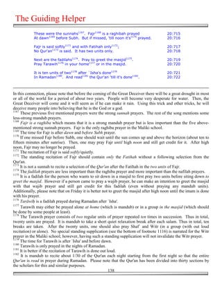 The Guiding Helper
            These were the sunnahs1167. Fajr1168 is a raghibah prayed                      20:715
            At dawn1169 before Subh. But if missed, 'till noon it's1170 prayed.            20:716

            Fajr is said softly1171 and with Fatihah only1172;                             20:717
            No Qur'an1173 is said. It has two units only.                                  20:718

            Next are the fadilahs1174. Pray to greet the masjid1175.                       20:719
            Pray Tarawih1176 in your home1177 or in the masjid.                            20:720

            It is ten units of two1178 after `Isha's done1179                              20:721
            In Ramadan1180. And read1181 the Qur'an 'till it's done1182.                   20:722



In this connection, please note that before the coming of the Great Deceiver there will be a great drought in most
or all of the world for a period of about two years. People will become very desperate for water. Then, the
Great Deceiver will come and it will seem as if he can make it rain. Using this trick and other tricks, he will
deceive many people into believing that he is the God or a god.
1167
     These previous five mentioned prayers were the strong sunnah prayers. The rest of the song mentions some
less-strong mandub prayers.
1168
     Fajr is a raghiba which means that it is a strong mandub prayer but is less important than the five above-
mentioned strong sunnah prayers. Fajr is the only raghiba prayer in the Maliki school.
1169
     The time for Fajr is after dawn and before Subh prayer.
1170
     If one missed Fajr before Subh, one should wait until the sun comes up and above the horizon (about ten to
fifteen minutes after sunrise). Then, one may pray Fajr until high noon and still get credit for it. After high
noon, Fajr may no longer be prayed.
1171
     The recitation of Fajr is said softly/quietly.
1172
      The standing recitation of Fajr should contain only the Fatihah without a following selection from the
Qur'an.
1173
     It is not a sunnah to recite a selection of the Qur'an after the Fatihah in the two units of Fajr.
1174
     The fadilah prayers are less important than the raghiba prayer and more important than the nafilah prayers.
1175
     It is a fadilah for the person who wants to sit down in a masjid to first pray two units before siting down to
greet the masjid. However if a person came to pray a wajib prayer, he can make an intention to greet the masjid
with that wajib prayer and still get credit for this fadilah (even without praying any mandub units).
Additionally, please note that on Friday it is better not to greet the masjid after high noon until the imam is done
with his prayer.
1176
     Tarāwī! is a fadilah prayed during Ramadan after `Isha'.
1177
     Tarawih may either be prayed alone at home (which is mandub) or in a group in the masjid (which should
be done by some people at least).
1178
     The Tarawih prayer consists of two regular units of prayer repeated ten times in succession. Thus in total,
twenty units are prayed. It is mandub to take a short quiet relaxation break after each salam. Thus in total, ten
breaks are taken. After the twenty units, one should also pray Shaf` and Witr (in a group (with out loud
recitation) or alone). No special standing supplication (see the bottom of footnote 1116) is narrated for the Witr
prayer in the Maliki school; however, having such a standing supplication will not invalidate the Witr prayer.
1179
     The time for Tarawih is after `Isha' and before dawn.
1180
     Tarawih is only prayed in the nights of Ramadan.
1181
     It is better if the recitation of Tarawih is done out loud.
1182
     It is mandub to recite about 1/30 of the Qur'an each night starting from the first night so that the entire
Qur'an is read in prayer during Ramadan. Please note that the Qur'an has been divided into thirty sections by
the scholars for this and similar purposes.
                                                            138
 