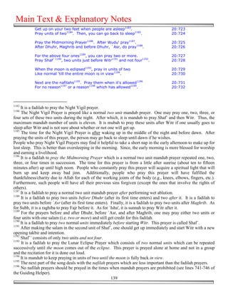 Main Text & Explanatory Notes
            Get up on your two feet when people are asleep1183.                             20:723
            Pray units of two1184. Then, you can go back to sleep1185.                      20:724

            Pray the Midmorning Prayer1186. After Wudu' pray1187.                           20:725
            After Dhuhr, Maghrib and before Dhuhr, `Asr, do pray1188.                       20:726

            For the above four ones1189, you can pray two or more.                          20:727
            Pray Shaf`1190, two units just before Witr1191 and not four1192.                20:728

            When the moon is eclipsed1193, pray in units of two                             20:729
            Like normal 'till the entire moon is in view1194.                               20:730

            Next are the nafilahs1195. Pray them when it's allowed1196                      20:731
            For no reason1197 or a reason1198 which has allowed1199.                        20:732



1183
     It is a fadilah to pray the Night Vigil prayer.
1184
     The Night Vigil Prayer is prayed like a normal two unit mandub prayer. One may pray one, two, three, or
four sets of these two units during the night. After which, it is mandub to pray Shaf` and then Witr. Thus, the
maximum mandub number of units is eleven. It is mubah to pray these units after Witr if one usually goes to
sleep after Witr and is not sure about whether or not one will get up.
1185
     The time for the Night Vigil Prayer is after waking up in the middle of the night and before dawn. After
praying the units of this prayer, the person may go back to sleep until dawn if he wishes.
People who pray Night Vigil Prayers may find it helpful to take a short nap in the early afternoon to make up for
lost sleep. This is better than oversleeping in the morning. Since, the early morning is more blessed for worship
and earning a livelihood.
1186
     It is a fadilah to pray the Midmorning Prayer which is a normal two unit mandub prayer repeated one, two,
three, or four times in succession. The time for this prayer is from a little after sunrise (about ten to fifteen
minutes after) up until high noon. People who constantly pray this prayer will acquire a spiritual light that will
burn up and keep away bad jinn. Additionally, people who pray this prayer will have fulfilled the
thankfulness/charity due to Allah for each of the working joints of the body (e.g., knees, elbows, fingers, etc.).
Furthermore, such people will have all their previous sins forgiven (except the ones that involve the rights of
others).
1187
     It is a fadilah to pray a normal two unit mandub prayer after performing wet ablution.
1188
     It is a fadilah to pray two units before Dhuhr (after its first time enters) and two after it. It is a fadilah to
pray two units before `Asr (after its first time enters). Finally, it is a fadilah to pray two units after Maghrib. As
for Subh, it is a raghiba to pray Fajr before it. As for `Isha', it is sunnah to pray Witr after it.
1189
     For the prayers before and after Dhuhr, before `Asr, and after Maghrib, one may pray either two units or
four units with one salam (i.e. two or more) and still get credit for this fadilah.
1190
     It is a fadilah to pray two normal units immediately before starting Witr. This prayer is called Shaf`.
1191
     After making the salam in the second unit of Shaf`, one should get up immediately and start Witr with a new
opening takbir and intention.
1192
     Shaf`` consists of only two units and not four.
1193
     It is a fadilah to pray the Lunar Eclipse Prayer which consists of two normal units which can be repeated
successively until the moon comes out of the eclipse. This prayer is prayed alone at home and not in a group
and the recitation for it is done out loud.
1194
     It is mandub to keep praying in units of two until the moon is fully back in view.
1195
     The next part of the song deals with the nafilah prayers which are less important than the fadilah prayers.
1196
     No nafilah prayers should be prayed in the times when mandub prayers are prohibited (see lines 741-746 of
the Guiding Helper).
                                                          139
 