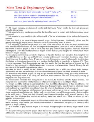 Main Text & Explanatory Notes
            Also, don’t pray them when wajibs you must1216 make up1217.                     20:742

            Don’t pray them on Friday1218 when the imam comes out.                          20:743
            And don't pray them during his talk throughout1219.                             20:744

            Don't pray them when for wajibs you barely have time1220.                       20:745


1213
     All prayers (including prostrations of worship and the Funeral Prayer) besides the five wajib prayers are
unlawful at these times.
1214
     It is unlawful to pray mandub prayers while the disk of the sun is in contact with the horizon during sunset
(sun down).
1215
     It is unlawful to pray mandub prayers while the disk of the sun is in contact with the horizon during sunrise
(sun up).
Please note that it is not unlawful to pray mandub prayers during high noon. Additionally, please note that
praying missed wajib prayers is never disliked or unlawful, even during sunset or sunrise.
1216
     It is obligatory to pray each wajib prayer at its time. If for some reason, one delays the prayer past its second
time, it has become late/missed. All such missed prayers must be prayed (made up) as soon as possible. Now if
the number of missed prayers is five or fewer, one must pray them in time-sequential order and before the
current prayer. Now if the number of missed prayers is more than five, one may pray the current prayer before
the missed prayers are done.
The missed prayers themselves should also be prayed in the order that they were missed in. For example if one
missed Dhuhr from two days ago and Subh from yesterday and then only remembers about these today, Dhuhr
should be prayed first and then Subh. If a person has missed two or more prayers but has doubts about the days
they belong to, he must pray them so that he is sure that they have fallen in order (refer to footnote 489). Thus,
a person who missed Dhuhr from one day and `Asr from another day (but does not know which one was first)
should pray three prayers (i.e. a Dhuhr between two `Asrs or an `Asr between two Dhuhrs); this way, he will
take care of all the possible time-sequential orders.
One does not need to specify in one's intention the particular day to which the missed prayer belongs.
Additionally, one does not need to specify in one's intention that the prayer is late, but it is mandub to do so.
If a person has many missed prayers, he may still go about his life working, eating, performing nature's call,
bathing, fulfilling the needs of the family, etc. However, all his extra free time must be devoted to making up
the prayers until they are all done.
If a person cannot remember how many prayers he has missed, he should act upon his highest estimate. For
example if he is unsure about whether he missed fifteen or twelve prayers, he should pray fifteen.
The prayers should be made up in accordance to how they should have been prayed in their missed times. For
example if a person missed a four unit prayer during long-distance travel, he may shorten it to a two unit prayer
while making it up (even if he is now at home) since this is how it should/could have been prayed.
1217
     It is unlawful for the person who has missed one or more wajib prayers to pray any mandub prayers (except
strong sunnah and raghibah prayers). Rather, such a person should exert all his extra worship efforts to making
up the wajib prayers. Please note that it is much more important to perform wajib acts and stay away from
haram ones than it is to perform mandub acts and stay away from makruh ones. Thus, one should get one's
priorities straightened out.
1218
     It is unlawful to pray mandub prayers on Friday in the masjid when the imam comes out and sits down right
before his Friday Prayer speech. [To announce that the imam is about to make his speech, it is sunnah to make
the Call to Prayer (adhan).]
1219
      It is unlawful to pray mandub prayers in the masjid during/throughout the Friday Prayer speech of the
imam.
1220
     It is unlawful to pray mandub prayers when the first time of an unprayed wajib prayer is about to finish.
Additionally, it is unlawful to pray mandub prayers when the second time of an unprayed wajib prayer is about
                                                           141
 