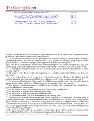 The Guiding Helper
            And during group prayer it is also a crime1221.                                 20:746

            After `Asr1222, they1223 are disliked but are not crimes1224,                   20:747
            And after dawn1225. But, they're o.k. in other times1226.                       20:748

            It's not disliked to pray Fajr1227 or Witr1228 after dawn                       20:749
            Since Shaf`1229 and Witr's second time1230 is after dawn1231.                   20:750




to expire. One knows that the time is about to expire when there will not be enough time to pray even one unit
of the current wajib prayer after the mandub prayer is done.
1221
     The last and final time (there are seven times in total) that it is unlawful to pray a mandub prayer is during a
wajib group prayer in a place that has a regular imam (e.g., a masjid). As for during group prayer out in the
open or at home, it is not unlawful to pray mandub prayers at that time next to the group.
Please note that it is not unlawful for someone who has already prayed the current wajib prayer to pray again
with the group for mandub credit (however, repeating with the group is sometimes disliked (e.g., after `Asr)).
1222
     The first of two time intervals that it is disliked to pray mandub prayers is from after finishing `Asr to before
finishing Maghrib.
1223
     All prayers besides the five wajib prayers, prostrations of worship, and the Funeral Prayer are disliked at
these times.
1224
      It is not unlawful (it is not a crime) to pray in the disliked times. However, the scholars note that
performing mandub acts of worship at disliked times makes the act of worship lose its associated reward.
1225
     The second and last time interval in which it is disliked to pray mandub prayers lasts from after dawn up
until the sun rises and is a little above the horizon (about ten to fifteen minutes after sunrise).
1226
     After this time, mandub prayers are not disliked up until finishing `Asr. Additionally after Maghrib, they
are not disliked to pray up until dawn.
1227
     It is not disliked to pray Fajr after dawn and before Subh; rather, it is a raghiba.
1228
     It is not disliked to pray Witr after dawn and before Subh.
1229
     It is not disliked to pray Shaf` after dawn and before Subh.
1230
     The second time of Shaf` and Witr lasts from dawn until praying Subh.
1231
      Please note that it is not disliked to pray the Funeral Prayer or to do prostrations of worship (refer to
footnote 516) after dawn (even if after Subh) and before the disappearance of the stars (about twenty minutes
before sunrise). Additionally, it is not disliked to pray the Funeral Prayer or to do prostrations of worship after
`Asr and before the sun takes on a deep yellow color (about thirty minutes before sunset). However, these two
acts of worship are disliked from the disappearance of the stars until a little after sunrise and from the yellowing
of the sun to after praying Maghrib.
Finally, please note that people who overslept and missed their regular Night Vigil Prayer may pray it after
dawn and before Subh (as long as the stars have not disappeared) and still get credit for it.
                                                            142
 