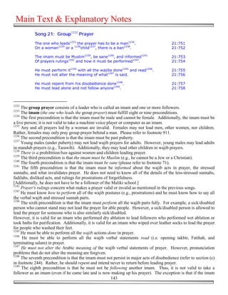 Main Text & Explanatory Notes
            Song 21: Group1232 Prayer

            The one who leads1233 the prayer has to be a man1234.                         21:751
            On a woman1235 or a 1236child1237, there is a ban1238.                        21:752

            The imam must be Muslim1239, be sane1240, and informed1241                    21:753
            Of prayers rulings1242 and how it must be performed1243.                      21:754

            He must perform it1244 with all the wajibs done1245 and read1246.             21:755
            He must not alter the meaning of what1247 is said.                            21:756

            He must repent from his disobedience done1248.                                21:757
            He must lead alone and not follow anyone1249.                                 21:758



1232
     The group prayer consists of a leader who is called an imam and one or more followers.
1233
     The imam (the one who leads the group prayer) must fulfill eight or nine preconditions.
1234
     The first precondition is that the imam must be male and cannot be female. Additionally, the imam must be
a live person; it is not valid to take a machine voice player or computer as an imam.
1235
     Any and all prayers led by a woman are invalid. Females may not lead men, other women, nor children.
Rather, females may only pray group prayer behind a man. Please refer to footnote 911.
1236
     The second precondition is that the imam must be past puberty.
1237
     Young males (under puberty) may not lead wajib prayers for adults. However, young males may lead adults
in mandub prayers (e.g., Tarawih). Additionally, they may lead other children in wajib prayers.
1238
     There is a prohibition/ban against women and children leading prayer.
1239
     The third precondition is that the imam must be Muslim (e.g., he cannot be a Jew or a Christian).
1240
     The fourth precondition is that the imam must be sane (please refer to footnote 71).
1241
     The fifth precondition is that the imam must be informed about the wajib acts in prayer, the stressed
sunnahs, and what invalidates prayer. He does not need to know all of the details of the less-stressed sunnahs,
fadilahs, disliked acts, and rulings for prostrations of forgetfulness.
[Additionally, he does not have to be a follower of the Maliki school.]
1242
     Prayer's rulings concern what makes a prayer valid or invalid as mentioned in the previous songs.
1243
     He must know how to perform all of the wajib postures (e.g., prostrations) and he must know how to say all
the verbal wajib and stressed sunnah parts.
1244
     The sixth precondition is that the imam must perform all the wajib parts fully. For example, a sick/disabled
person who cannot stand may not lead the prayer for able people. However, a sick/disabled person is allowed to
lead the prayer for someone who is also similarly sick/disabled.
However, it is valid for an imam who performed dry ablution to lead followers who performed wet ablution or
took baths for purification. Additionally, it is valid for an imam who wiped over leather socks to lead the prayer
for people who washed their feet.
1245
     He must be able to perform all the wajib actions done in prayer.
1246
     He must be able to perform all the wajib verbal statements read (i.e. opening takbir, Fatihah, and
terminating salam) in prayer.
1247
     He must not alter the Arabic meaning of the wajib verbal statements of prayer. However, pronunciation
problems that do not alter the meaning are forgiven.
1248
     The seventh precondition is that the imam must not persist in major acts of disobedience (refer to section (c)
in footnote 244). Rather, he should repent and intend never to return before leading prayer.
1249
     The eighth precondition is that he must not be following another imam. Thus, it is not valid to take a
follower as an imam (even if he came late and is now making up his prayer). The exception is that if the imam
                                                          143
 