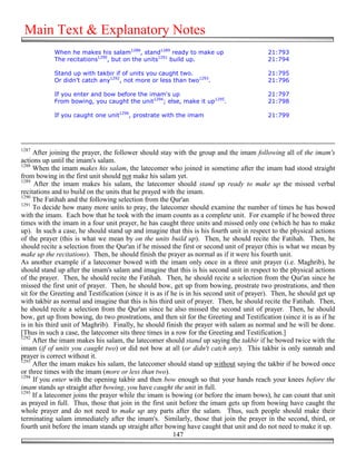Main Text & Explanatory Notes
            When he makes his salam1288, stand1289 ready to make up                        21:793
            The recitations1290, but on the units1291 build up.                            21:794

            Stand up with takbir if of units you caught two.                               21:795
            Or didn’t catch any1292, not more or less than two1293.                        21:796

            If you enter and bow before the imam's up                                      21:797
            From bowing, you caught the unit1294; else, make it up1295.                    21:798

            If you caught one unit1296, prostrate with the imam                            21:799




1287
     After joining the prayer, the follower should stay with the group and the imam following all of the imam's
actions up until the imam's salam.
1288
     When the imam makes his salam, the latecomer who joined in sometime after the imam had stood straight
from bowing in the first unit should not make his salam yet.
1289
      After the imam makes his salam, the latecomer should stand up ready to make up the missed verbal
recitations and to build on the units that he prayed with the imam.
1290
     The Fatihah and the following selection from the Qur'an
1291
     To decide how many more units to pray, the latecomer should examine the number of times he has bowed
with the imam. Each bow that he took with the imam counts as a complete unit. For example if he bowed three
times with the imam in a four unit prayer, he has caught three units and missed only one (which he has to make
up). In such a case, he should stand up and imagine that this is his fourth unit in respect to the physical actions
of the prayer (this is what we mean by on the units build up). Then, he should recite the Fatihah. Then, he
should recite a selection from the Qur'an if he missed the first or second unit of prayer (this is what we mean by
make up the recitations). Then, he should finish the prayer as normal as if it were his fourth unit.
As another example if a latecomer bowed with the imam only once in a three unit prayer (i.e. Maghrib), he
should stand up after the imam's salam and imagine that this is his second unit in respect to the physical actions
of the prayer. Then, he should recite the Fatihah. Then, he should recite a selection from the Qur'an since he
missed the first unit of prayer. Then, he should bow, get up from bowing, prostrate two prostrations, and then
sit for the Greeting and Testification (since it is as if he is in his second unit of prayer). Then, he should get up
with takbir as normal and imagine that this is his third unit of prayer. Then, he should recite the Fatihah. Then,
he should recite a selection from the Qur'an since he also missed the second unit of prayer. Then, he should
bow, get up from bowing, do two prostrations, and then sit for the Greeting and Testification (since it is as if he
is in his third unit of Maghrib). Finally, he should finish the prayer with salam as normal and he will be done.
[Thus in such a case, the latecomer sits three times in a row for the Greeting and Testification.]
1292
     After the imam makes his salam, the latecomer should stand up saying the takbir if he bowed twice with the
imam (if of units you caught two) or did not bow at all (or didn't catch any). This takbir is only sunnah and
prayer is correct without it.
1293
     After the imam makes his salam, the latecomer should stand up without saying the takbir if he bowed once
or three times with the imam (more or less than two).
1294
     If you enter with the opening takbir and then bow enough so that your hands reach your knees before the
imam stands up straight after bowing, you have caught the unit in full.
1295
     If a latecomer joins the prayer while the imam is bowing (or before the imam bows), he can count that unit
as prayed in full. Thus, those that join in the first unit before the imam gets up from bowing have caught the
whole prayer and do not need to make up any parts after the salam. Thus, such people should make their
terminating salam immediately after the imam's. Similarly, those that join the prayer in the second, third, or
fourth unit before the imam stands up straight after bowing have caught that unit and do not need to make it up.
                                                           147
 