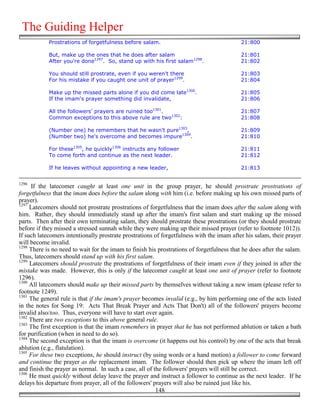 The Guiding Helper
            Prostrations of forgetfulness before salam.                                    21:800

            But, make up the ones that he does after salam                                 21:801
            After you're done1297. So, stand up with his first salam1298.                  21:802

            You should still prostrate, even if you weren't there                          21:803
            For his mistake if you caught one unit of prayer1299.                          21:804

            Make up the missed parts alone if you did come late1300.                       21:805
            If the imam's prayer something did invalidate,                                 21:806

            All the followers' prayers are ruined too1301.                                 21:807
            Common exceptions to this above rule are two1302:                              21:808

            (Number one) he remembers that he wasn't pure1303,                             21:809
            (Number two) he's overcome and becomes impure1304.                             21:810

            For these1305, he quickly1306 instructs any follower                           21:811
            To come forth and continue as the next leader.                                 21:812

            If he leaves without appointing a new leader,                                  21:813


1296
      If the latecomer caught at least one unit in the group prayer, he should prostrate prostrations of
forgetfulness that the imam does before the salam along with him (i.e. before making up his own missed parts of
prayer).
1297
     Latecomers should not prostrate prostrations of forgetfulness that the imam does after the salam along with
him. Rather, they should immediately stand up after the imam's first salam and start making up the missed
parts. Then after their own terminating salam, they should prostrate these prostrations (or they should prostrate
before if they missed a stressed sunnah while they were making up their missed prayer (refer to footnote 1012)).
If such latecomers intentionally prostrate prostrations of forgetfulness with the imam after his salam, their prayer
will become invalid.
1298
     There is no need to wait for the imam to finish his prostrations of forgetfulness that he does after the salam.
Thus, latecomers should stand up with his first salam.
1299
     Latecomers should prostrate the prostrations of forgetfulness of their imam even if they joined in after the
mistake was made. However, this is only if the latecomer caught at least one unit of prayer (refer to footnote
1296).
1300
     All latecomers should make up their missed parts by themselves without taking a new imam (please refer to
footnote 1249).
1301
     The general rule is that if the imam's prayer becomes invalid (e.g., by him performing one of the acts listed
in the notes for Song 19: Acts That Break Prayer and Acts That Don't) all of the followers' prayers become
invalid also/too. Thus, everyone will have to start over again.
1302
     There are two exceptions to this above general rule.
1303
     The first exception is that the imam remembers in prayer that he has not performed ablution or taken a bath
for purification (when in need to do so).
1304
     The second exception is that the imam is overcome (it happens out his control) by one of the acts that break
ablution (e.g., flatulation).
1305
     For these two exceptions, he should instruct (by using words or a hand motion) a follower to come forward
and continue the prayer as the replacement imam. The follower should then pick up where the imam left off
and finish the prayer as normal. In such a case, all of the followers' prayers will still be correct.
1306
     He must quickly without delay leave the prayer and instruct a follower to continue as the next leader. If he
delays his departure from prayer, all of the followers' prayers will also be ruined just like his.
                                                         148
 