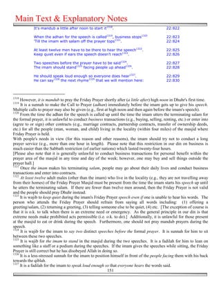 Main Text & Explanatory Notes
            It's mandub a little after noon to start it1318.                                 22:822

            When the adhan for the speech is called1319, business stops1320                  22:823
            'Till the imam with salam off the prayer tops1321.                               22:824

            At least twelve men have to be there to hear the speech1322.                     22:825
            Keep quiet even if ears the speech doesn’t reach1323.                            22:826

            Two speeches before the prayer have to be said1324.                              22:827
            The imam should stand1325 facing people up ahead1326.                            22:828

            He should speak loud enough so everyone does hear1327.                           22:829
            He can say1328 the next rhyme1329 that we will mention here:                     22:830



1318
     However, it is mandub to pray the Friday Prayer shortly after (a little after) high noon in Dhuhr's first time.
1319
     It is a sunnah to make the Call to Prayer (adhan) immediately before the imam gets up to give his speech.
Multiple calls to prayer may also be given (e.g., first at high noon and then again before the imam's speech).
1320
     From the time the adhan for the speech is called up until the time the imam utters the terminating salam for
the formal prayer, it is unlawful to conduct business transactions (e.g., buying, selling, renting, etc.) or enter into
(agree to or sign) other contracts (e.g., marriage contracts, partnership contracts, transfer of ownership deeds,
etc.) for all the people (man, woman, and child) living in the locality (within four miles) of the masjid where
Friday Prayer is held.
With people's needs in view (for this reason and other reasons), the imam should try not to conduct a long
prayer service (e.g., more than one hour in length). Please note that this restriction in our din on business is
much easier than the Sabbath restriction (of earlier nations) which lasted twenty-four hours.
[Please also note that it is generally unlawful to conduct business transactions for personal benefit within the
prayer area of the masjid in any time and day of the week; however, one may buy and sell things outside the
prayer hall.]
1321
     Once the imam makes his terminating salam, people may go about their daily lives and conduct business
transactions and enter into contracts.
1322
     At least twelve adult males (other than the imam) who live in the locality (e.g., they are not travelling away
from their homes) of the Friday Prayer Masjid must be present from the time the imam starts his speech up until
he utters the terminating salam. If there are fewer than twelve men around, then the Friday Prayer is not valid
and the people should pray Dhuhr instead.
1323
     It is wajib to keep quiet during the imam's Friday Prayer speech even if one is unable to hear his words. The
person who attends the Friday Prayer should refrain from saying all words including: (1) offering a
greeting/salam, (2) returning a greeting, (3) telling someone else to be quiet, (4) etc. [The exception of course is
that it is o.k. to talk when there is an extreme need or emergency. As the general principle in our din is that
extreme needs make prohibited acts permissible (i.e. o.k. to do).] Additionally, it is unlawful for those present
at the masjid to eat or drink during the speech. Furthermore, one should not pray mandub prayers during the
speech.
1324
     It is wajib for the imam to say two distinct speeches before the formal prayer. It is sunnah for him to sit
between these two speeches.
1325
     It is wajib for the imam to stand in the masjid during the two speeches. It is a fadilah for him to lean on
something like a staff or a podium during the speeches. If the imam gives the speeches while sitting, the Friday
Prayer is still correct but he has disobeyed Allah in doing so.
1326
     It is a less-stressed sunnah for the imam to position himself in front of the people facing them with his back
towards the qiblah.
1327
     It is a fadilah for the imam to speak loud enough so that everyone hears the words said.
                                                          151
 