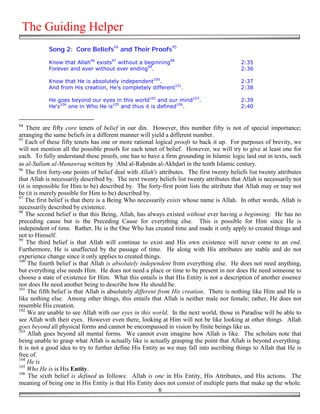 The Guiding Helper
            Song 2: Core Beliefs94 and Their Proofs95

            Know that Allah96 exists97 without a beginning98                               2:35
            Forever and ever without ever ending99.                                        2:36

            Know that He is absolutely independent100.                                     2:37
            And from His creation, He's completely different101.                           2:38

            He goes beyond our eyes in this world102 and our mind103.                      2:39
            He's104 one in Who He is105 and thus it is defined106.                         2:40


94
    There are fifty core tenets of belief in our din. However, this number fifty is not of special importance;
arranging the same beliefs in a different manner will yield a different number.
95
   Each of these fifty tenets has one or more rational logical proofs to back it up. For purposes of brevity, we
will not mention all the possible proofs for each tenet of belief. However, we will try to give at least one for
each. To fully understand these proofs, one has to have a firm grounding in Islamic logic laid out in texts, such
as al-Sullam al-Munawraq written by `Abd al-Ra&mān al-Akh!arī in the tenth Islamic century.
96
   The first forty-one points of belief deal with Allah's attributes. The first twenty beliefs list twenty attributes
that Allah is necessarily described by. The next twenty beliefs list twenty attributes that Allah is necessarily not
(it is impossible for Him to be) described by. The forty-first point lists the attribute that Allah may or may not
be (it is merely possible for Him to be) described by.
97
   The first belief is that there is a Being Who necessarily exists whose name is Allah. In other words, Allah is
necessarily described by existence.
98
   The second belief is that this Being, Allah, has always existed without ever having a beginning. He has no
preceding cause but is the Preceding Cause for everything else. This is possible for Him since He is
independent of time. Rather, He is the One Who has created time and made it only apply to created things and
not to Himself.
99
    The third belief is that Allah will continue to exist and His own existence will never come to an end.
Furthermore, He is unaffected by the passage of time. He along with His attributes are stable and do not
experience change since it only applies to created things.
100
     The fourth belief is that Allah is absolutely independent from everything else. He does not need anything,
but everything else needs Him. He does not need a place or time to be present in nor does He need someone to
choose a state of existence for Him. What this entails is that His Entity is not a description of another essence
nor does He need another being to describe how He should be.
101
     The fifth belief is that Allah is absolutely different from His creation. There is nothing like Him and He is
like nothing else. Among other things, this entails that Allah is neither male nor female; rather, He does not
resemble His creation.
102
     We are unable to see Allah with our eyes in this world. In the next world, those in Paradise will be able to
see Allah with their eyes. However even there, looking at Him will not be like looking at other things. Allah
goes beyond all physical forms and cannot be encompassed in vision by finite beings like us.
103
     Allah goes beyond all mental forms. We cannot even imagine how Allah is like. The scholars note that
being unable to grasp what Allah is actually like is actually grasping the point that Allah is beyond everything.
It is not a good idea to try to further define His Entity as we may fall into ascribing things to Allah that He is
free of.
104
    He is
105
    Who He is is His Entity.
106
     The sixth belief is defined as follows: Allah is one in His Entity, His Attributes, and His actions. The
meaning of being one in His Entity is that His Entity does not consist of multiple parts that make up the whole.
                                                            8
 