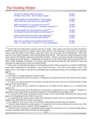 The Guiding Helper
            He can say, "Ittaqu l-laha fi ma amar,"                                        22:831
            And then, "Wa n-tahu `amma naha wa zajar."                                     22:832

            Telling people to do what Allah's1330 commanded                                22:833
            And to stay away from bad as He's demanded1331.                                22:834

            Before the speech, it's sunnah for him to sit1332.                             22:835
            And in between the speeches1333, the same ruling's fit1334.                    22:836

            To greet people, the imam doesn't say salam1335.                               22:837
            It's mandub to bless the Prophet and send salam1336,                           22:838

            And to praise Allah at the start of the speeches1337,                          22:839
            And in them to recite the Book Allah teaches1338.                              22:840

            Then, it's a sunnah to give the Call to Commence1339.                          22:841
            Then1340, prayer starts. To Subh it1341 has a resemblance.                     22:842


1328
     Each of the two Friday Prayer speeches must be in Arabic. Thus, imams who lead non-Arabs should first
fulfill the Arabic requirement by saying a short Arabic speech (in the beginning of each of the two speeches)
whose words tell people to fear Allah, to obey Him, and to stay away from acts of disobedience. Then, they
may use a non-Arabic language to teach/remind people about the din. They may also mention important current
issues and how the Muslim community should deal with them. However, the imam should avoid speeches that
cause dissent among the Muslims. Additionally, he should not use the Friday Prayer speech to gain political or
other worldly advantages for himself. In summary, the imam should command the right, forbid the wrong, and
not abuse the authority given to him for personal benefit.
1329
     If the imam says the following phrase at the beginning of each of the two speeches, he will have fulfilled the
wajib Arabic requirement for the speeches: iitaqu l-lāha fī mā amar. Wa n-tahū `ammā nahā wa zajar. This
phrase means: Fear Allah in what He has commanded and stop doing the things He has forbidden and scolded
against.
1330
     Allah has
1331
     This rhyme is a rough translation of the last rhyme.
1332
     It is a less-stressed sunnah for the imam to sit before his first speech while the Call to Prayer for the speech
is being made.
1333
     It is also a less-stressed sunnah for the imam to sit after the first speech for a few seconds and then to stand
back up for the second speech.
1334
     The same ruling is fit for in between the speeches as it is before the first speech (i.e. it is sunnah for the
imam to sit).
1335
     When the imam stands up for the speech, it is not sunnah or wajib for him to say "Assalamu `Alaykum" to
the people as they might return the greeting (whereas they are prohibited from speaking words).
1336
     It is mandub for the imam to send peace and blessings on the Prophet (May Allah bless him and give him
peace) at the beginning of each of the two speeches.
1337
     It is mandub for the imam to praise Allah at the beginning of each of the two speeches before blessing the
Prophet (May Allah bless him and give him peace).
1338
     It is mandub to recite one or more verses from the Arabic Qur'an in each of the two speeches.
1339
     After the imam finishes his second speech, it is sunnah for him to keep standing and to instruct one of the
followers to give the Call to Commence (listed in appendix 1.7).
1340
     After the Call to Commence is completed and the people have stood up in rows, the imam should make an
intention to lead the Friday Prayer and utter the opening takbir.
                                                         152
 