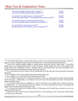 Main Text & Explanatory Notes
            There are no fadilahs prayed before or after1342.                             22:843
            It's sunnah to bathe and go to pray right after1343.                          22:844

            It's mandub to go when the sun is high above1344                              22:845
            And to wear good clothes1345 and pleasing scents that you love1346.           22:846

            It's disliked to take the whole day off just to pray.                         22:847
            You can work before prayer and after the whole day1347.                       22:848

            It is not lawful to travel away at noon1348.                                  22:849
            But after praying with the group, you can leave soon1349.                     22:850




1341
     The formal Friday Prayer resembles Subh in that it consists of two units with out loud recitations. However,
there is no special supplication (see footnote 954) which has to said during the formal Friday Prayer.
1342
     There are no sunnah, raghibah, fadilah, or nafilah prayers associated with the Friday Prayer. Thus unlike
Dhuhr, there are no fadilahs prayed before or after the prayer. Rather, people who come to the masjid for the
Friday Prayer may immediately sit down. Similarly after the terminating salam, they may immediately leave
(without praying any mandub prayers) and go about their business.
1343
     It is a less-stressed sunnah to take a bath for purification on Friday after dawn and right before leaving for
the masjid.
1344
     It is a fadilah to leave for the Friday Prayer shortly before high noon.
1345
     It is a fadilah to wear clean fine clothes before going to prayer.
1346
     It is a fadilah for men (not for women) to rub pleasing scents (e.g., natural musk) on their clothes and body
before the prayer. Additionally, it is a fadilah to trim one's nails and shave/pluck one's pubic and armpit hair
before the Friday Prayer.
1347
     It is disliked to take Friday as a Sabbath (i.e. a day in which there is no worldly work). Rather, our din has
no Sabbath day. It is only during the forty-five minutes to one hour period that the imam is conducting the
Friday Prayer ceremony that one should not work.
1348
     It is unlawful for people in the locality (within 5.6 kilometers) of the Friday Prayer masjid to travel away
from home after high noon.
1349
     People who want to travel away on Friday should leave in the morning or after praying the Friday Prayer
with the group in the masjid.
                                                           153
 