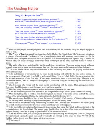 The Guiding Helper
            Song 23: Prayers of Fear1350

            Prayers of Fear are prayed when enemies are near1351.                           23:851
            Half start1352 behind the imam while half guard at rear1353.                    23:852

            After half the prayer's done, the imam stands up1354.                           23:853
            Then, the first group finishes1355 alone1356 and gets up1357.                   23:854

            Then, the second group1358 comes and enters it standing1359.                    23:855
            All of this time the imam's waiting and standing1360.                           23:856

            Then, the imam finishes what was left before1361.                               23:857
            Then, this second group makes up what the first group bore1362.                 23:858

            If the enemy's1363 here1364 and you can't pray in groups,                       23:859


1350
     Since the five prayers must be prayed on time even in battle, our din sanctions a way for people engaged in
battle to pray.
1351
     The Prayer of Fear is a special way to perform Subh, Dhuhr, `Asr, Maghrib, or `Isha' in a group when there
is a danger of armed attack. The Prayer of Fear is prayed during battle with an enemy (see footnote 2545 for the
definition of an enemy) or when such battle is expected. It is sunnah to pray such a prayer only if part of the
Muslim army can safely disengage themselves while another part of the army faces the enemy or stands at
guard.
1352
     The leader of the army unit should divide the people into two sections. Then, one section should withdraw
to a safe place with an imam; the imam should then start the prayer as normal with this half of the followers.
1353
      The other section of the army should continue to face the enemy and protect the praying Muslims from
attack (if necessary).
1354
     After half the units of prayer are over, the imam should stand up with takbir for the next unit as normal. If
the prayer consists of two units (e.g., Subh or a shortened Dhuhr, `Asr, or `Isha'), half of the prayer is done after
the second prostration of the first unit. If the prayer consists of three or four units (e.g., Maghrib or an
unshortened Dhuhr, `Asr, or `Isha') half of the prayer is done after sitting for the Greeting and Testification in
the second unit.
1355
     The first group who prayed with the imam should also stand up with the imam. Then, each person in this
first group should finish the rest of the prayer as normal but separately.
1356
     This first group finishes their prayers without an imam each person at his own pace.
1357
     After the terminating salam, each member of the first group should get up and go back to face the enemy.
1358
     Once the fighting line is fortified with the first group, the leader of the army should instruct the second
section of the army to proceed behind the waiting imam (so that they too may pray).
1359
     The second group should form lines behind the imam (if possible). Each member of this second group must
say the opening takbir intending to pray the current prayer behind the waiting imam
1360
     The imam will have been waiting and standing all of this time. After he feels that most of the second group
has joined, he should continue the prayer as normal (as if there were no long pause).
1361
     After most of the second group has joined, the imam should then recite the Fatihah and finish the rest of the
prayer (what was left from before). The second group should follow the actions of the imam up to his salam and
imagine that they came late to group prayer after half of the units were missed.
1362
     After the imam's salam, this second group should stand up to make up the missed parts (what the first group
bore/performed) separately (each individual by himself) as outlined in the notes for lines 793-796 of the
Guiding Helper since it is as if they came late to group prayer.
1363
     If the enemy is
                                                         154
 