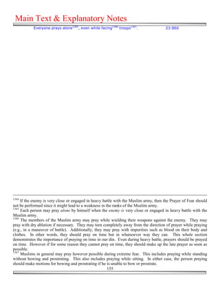 Main Text & Explanatory Notes
           Everyone prays alone1365, even while facing1366 troops1367.                 23:860




1364
     If the enemy is very close or engaged in heavy battle with the Muslim army, then the Prayer of Fear should
not be performed since it might lead to a weakness in the ranks of the Muslim army.
1365
     Each person may pray alone by himself when the enemy is very close or engaged in heavy battle with the
Muslim army.
1366
     The members of the Muslim army may pray while wielding their weapons against the enemy. They may
pray with dry ablution if necessary. They may turn completely away from the direction of prayer while praying
(e.g., in a maneuver of battle). Additionally, they may pray with impurities such as blood on their body and
clothes. In other words, they should pray on time but in whatsoever way they can. This whole section
demonstrates the importance of praying on time in our din. Even during heavy battle, prayers should be prayed
on time. However if for some reason they cannot pray on time, they should make up the late prayer as soon as
possible.
1367
     Muslims in general may pray however possible during extreme fear. This includes praying while standing
without bowing and prostrating. This also includes praying while sitting. In either case, the person praying
should make motions for bowing and prostrating if he is unable to bow or prostrate.
                                                       155
 