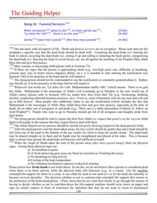 The Guiding Helper
            Song 24: Funeral Services1368

            When someone's1369 about to die1370, to them gently say1371,                  24:861
            "La ilaha illa l-lah1372. Good is on the way1373."                            24:862

            Gently1374 lower their eyelids1375 after they have passed1376.                24:863


1368
     Our din deals with all aspects of life. Death and funeral services are no exception. Please note that our din
mandates a specific way that the dead body should be dealt with. Cremating the dead body (i.e. burning the
body to ashes), recycling the dead body (i.e. cutting it up and selling or donating the body parts), cryogenizing
the dead body (i.e. freezing the body to avoid decay), etc. are all against the teaching of our Prophet (May Allah
bless him and give him peace).
1369
     Man, woman, or discerning child (please refer to footnote 73).
1370
     If there are signs that the person is approaching death (e.g., low/high pulse rate, difficulty in breathing,
extreme pain, loss of motor (nerve impulse) ability, etc.), it is mandub to start uttering the testification (see
footnote 188) in his presence in the hope that he will repeat it.
1371
     The dying person should not be commanded to say the testification or constantly pestered about it. Rather,
one should say it in his presence in the hope that he will repeat it.
1372
     Whoever's last words are "Lā ilāha illa l-lāh. Mu&ammadun rasūlu l-lāh." (which means: There is no god
but Allah. Muhammad is the messenger of Allah.) will eventually go to Paradise in the next world out of
Allah's mercy (please refer to footnote 245) no matter how they lived their life (e.g., fornicating, drinking
alcohol, conducting unlawful business practices, etc.). Even so, most of humanity will not say such and will end
up in Hell forever. Most people who stubbornly refuse to say the testification (which includes the fact that
Muhammad is the messenger of Allah (May Allah bless him and give him peace)), especially at the time of
death, do so either out of arrogance or self-pride (e.g., "How can I, a noble descendent of Queen X, follow an
Arab Prophet?"). People who want to go to Paradise should get rid of all arrogance and haughty pride from
their hearts.
1373
     The dying person should be told to expect the best from Allah (i.e. expect that good is on the way) as Allah
deals with people in the manner that they expect Him to deal with them.
1374
     The whole funeral service process should be carried out gently showing respect to the dead person's body.
1375
     After the dead person's soul has been taken away, his two eyelids should be gently shut and a band should be
tied from top of the head to the bottom of the jaw (under his chin) to keep his mouth closed. The dead body
may be placed straight on its back and its hands may be straightened and placed at his sides. This is because
after a certain time period, the dead body will become stiff (difficult to bend).
1376
     When the Angel of Death takes the soul of the person away (they have passed away), there are physical
signs. Among these physical signs are:
                 a) No heartbeat or pulse
                 b) A fixed unmoving gaze (eyes are fixed at a location as if looking far away)
                 c) No breathing/no lung activity
                 d) Cooling of the body temperature
                 e) No voluntary/involuntary response to physical stimulus
Please notice how brain death is not listed above. In our din, we do not believe that a person is considered dead
when there is no brain activity while the physical body still functions (e.g., in a coma). [As for machine
extended-life-support for those in a coma, it can either be used or not used (i.e. to let the body die naturally or
become revived naturally). The decision whether or not to continue/start extended life support first returns to
the preference of the brain-dead person. [Thus, those that do not want their family to go through the trauma of
having to decide whether or not to start/shut-down the life-support machine should write down on paper and
sign (or clearly express in front of witnesses) the statement that they do not want to resort to mechanical
                                                        156
 