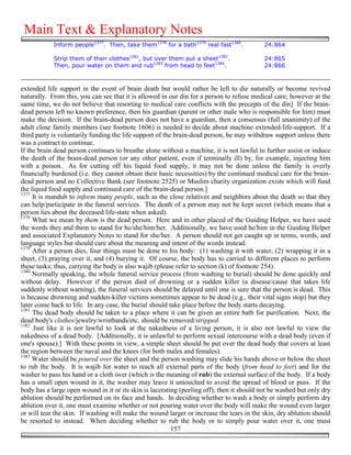 Main Text & Explanatory Notes
            Inform people1377. Then, take them1378 for a bath1379 real fast1380.           24:864

            Strip them of their clothes1381, but over them put a sheet1382.                24:865
            Then, pour water on them and rub1383 from head to feet1384.                    24:866



extended life support in the event of brain death but would rather be left to die naturally or become revived
naturally. From this, you can see that it is allowed in our din for a person to refuse medical care; however at the
same time, we do not believe that resorting to medical care conflicts with the precepts of the din] If the brain-
dead person left no known preference, then his guardian (parent or other male who is responsible for him) must
make the decision. If the brain-dead person does not have a guardian, then a consensus (full unanimity) of the
adult close family members (see footnote 1606) is needed to decide about machine extended-life-support. If a
third party is voluntarily funding the life support of the brain-dead person, he may withdraw support unless there
was a contract to continue.
If the brain dead person continues to breathe alone without a machine, it is not lawful to further assist or induce
the death of the brain-dead person (or any other patient, even if terminally ill) by, for example, injecting him
with a poison. As for cutting off his liquid food supply, it may not be done unless the family is overly
financially burdened (i.e. they cannot obtain their basic necessities) by the continued medical care for the brain-
dead person and no Collective Bank (see footnote 2525) or Muslim charity organization exists which will fund
the liquid food supply and continued care of the brain-dead person.]
1377
     It is mandub to inform many people, such as the close relatives and neighbors about the death so that they
can help/participate in the funeral services. The death of a person may not be kept secret (which means that a
person lies about the deceased life-state when asked).
1378
     What we mean by them is the dead person. Here and in other placed of the Guiding Helper, we have used
the words they and them to stand for he/she/him/her. Additionally, we have used he/him in the Guiding Helper
and associated Explanatory Notes to stand for she/her. A person should not get caught up in terms, words, and
language styles but should care about the meaning and intent of the words instead.
1379
     After a person dies, four things must be done to his body: (1) washing it with water, (2) wrapping it in a
sheet, (3) praying over it, and (4) burying it. Of course, the body has to carried to different places to perform
these tasks; thus, carrying the body is also wajib (please refer to section (k) of footnote 254).
1380
     Normally speaking, the whole funeral service process (from washing to burial) should be done quickly and
without delay. However if the person died of drowning or a sudden killer (a disease/cause that takes life
suddenly without warning), the funeral services should be delayed until one is sure that the person is dead. This
is because drowning and sudden-killer victims sometimes appear to be dead (e.g., their vital signs stop) but they
later come back to life. In any case, the burial should take place before the body starts decaying.
1381
     The dead body should be taken to a place where it can be given an entire bath for purification. Next, the
dead body's clothes/jewelry/wristbands/etc. should be removed/stripped.
1382
     Just like it is not lawful to look at the nakedness of a living person, it is also not lawful to view the
nakedness of a dead body. [Additionally, it is unlawful to perform sexual intercourse with a dead body (even if
one's spouse).] With these points in view, a simple sheet should be put over the dead body that covers at least
the region between the naval and the knees (for both males and females).
1383
     Water should be poured over the sheet and the person washing may slide his hands above or below the sheet
to rub the body. It is wajib for water to reach all external parts of the body (from head to feet) and for the
washer to pass his hand or a cloth over (which is the meaning of rub) the external surface of the body. If a body
has a small open wound in it, the washer may leave it untouched to avoid the spread of blood or puss. If the
body has a large open wound in it or its skin is lacerating (peeling off), then it should not be washed but only dry
ablution should be performed on its face and hands. In deciding whether to wash a body or simply perform dry
ablution over it, one must examine whether or not pouring water over the body will make the wound even larger
or will tear the skin. If washing will make the wound larger or increase the tears in the skin, dry ablution should
be resorted to instead. When deciding whether to rub the body or to simply pour water over it, one must
                                                          157
 