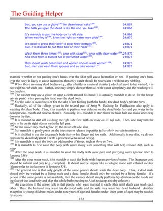 The Guiding Helper
            But, you can use a glove1385 for cleanliness' sake1386                         24:867
            The bath you give the dead is like the one you take1387.                       24:868

            It's mandub to put the body on its left side                                   24:869
            When washing it1388, then the right so water may glide1389.                    24:870

            It's good to press their belly to clear their entrails1390.                    24:871
            But, it is disliked to cut their hair or their nails1391.                      24:872

            Wash them three times1392: once with soap1393, once with clear water1394,24:873
            And once from a bucket full of perfumed water1395.                       24:874

            Men should wash dead men and women should wash women1396.                      24:875
            But, men can wash their spouses and so can women1397.                          24:876



examine whether or not passing one's hands over the skin will cause laceration or not. If passing one's hand
over the body is likely to cause laceration, then only water should be poured on it without any rubbing.
1384
     When there are many dead bodies (e.g., after a battle or a natural disaster) which all need to be washed, it is
not wajib to rub each one. Rather, one may simply shower them all with water completely and the washing will
be complete.
1385
     The washer may use a glove or wrap a cloth around his hand (it is actually mandub to do so for the lower
private parts) when passing his hand over the dead body.
1386
     For the sake of cleanliness or for the sake of not feeling (with the hands) the dead body's private parts
1387
     Basically, all of the rulings given in the second part of Song 9: Bathing for Purification also apply to
washing the dead body. Thus, it is mandub to perform wet ablution on the dead body first and put water in the
dead person's mouth and nose to clean it. Similarly, it is mandub to start from the head hair and make one's way
down to the feet.
1388
     It is mandub to start off washing the right side first with the body on its left side. Then, one may turn the
body to lie on its right side to wash the left part.
1389
     So that water may reach (glide to) the entire left side also
1390
     It is mandub to gently press on the intestines to release impurities (clear their entrails/intestines).
1391
     It is disliked to cut the deceased's body hair or his finger and toe nails. Additionally in our din, we do not
embalm the dead body (treat it with a preservative to avoid decay).
1392
     It is mandub to wash the body an odd number of times, such as three or five.
1393
     It is mandub to first wash the body with water along with something that will help remove dirt, such as
soap.
1394
     After the soap wash, it is mandub to wash the body with clear pure and purifying water (please refer to
footnote 338)
1395
     After the clear water wash, it is mandub to wash the body with fragrant/perfumed water. The fragrance used
should be natural and pure (e.g., camphor). It should not be impure like a cologne made with ethanol alcohol
(please refer to the last note in footnote 331).
1396
     The general rule is that only people of the same gender should wash the dead body. Thus, a dead male
should only be washed by a living male and a dead female should only be washed by a living female. If a
person of the same gender is not available, then the washer should simply perform dry ablution on the hands and
the face of the dead body and skip the whole bath (praying to Allah to accept the dry ablution).
1397
     An exception to the above rule is that people who were married to each other until death can wash each
other. Thus, the husband may wash his deceased wife and the wife may wash her dead husband. Another
exception is young children (males under nine years of age and females under three years of age) may be washed
by anyone.
                                                          158
 