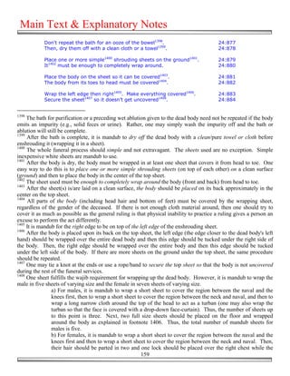 Main Text & Explanatory Notes
            Don't repeat the bath for an ooze of the bowel1398.                            24:877
            Then, dry them off with a clean cloth or a towel1399.                          24:878

            Place one or more simple1400 shrouding sheets on the ground1401.               24:879
            It1402 must be enough to completely wrap around.                               24:880

            Place the body on the sheet so it can be covered1403.                          24:881
            The body from its toes to head must be covered1404.                            24:882

            Wrap the left edge then right1405. Make everything covered1406.                24:883
            Secure the sheet1407 so it doesn’t get uncovered1408.                          24:884


1398
     The bath for purification or a preceding wet ablution given to the dead body need not be repeated if the body
emits an impurity (e.g., solid feces or urine). Rather, one may simply wash the impurity off and the bath or
ablution will still be complete.
1399
     After the bath is complete, it is mandub to dry off the dead body with a clean/pure towel or cloth before
enshrouding it (wrapping it in a sheet).
1400
     The whole funeral process should simple and not extravagant. The sheets used are no exception. Simple
inexpensive white sheets are mandub to use.
1401
     After the body is dry, the body must be wrapped in at least one sheet that covers it from head to toe. One
easy way to do this is to place one or more simple shrouding sheets (on top of each other) on a clean surface
(ground) and then to place the body in the center of the top sheet.
1402
     The sheet used must be enough to completely wrap around the body (front and back) from head to toe.
1403
     After the sheet(s) is/are laid on a clean surface, the body should be placed on its back approximately in the
center on the top sheet.
1404
     All parts of the body (including head hair and bottom of feet) must be covered by the wrapping sheet,
regardless of the gender of the deceased. If there is not enough cloth material around, then one should try to
cover it as much as possible as the general ruling is that physical inability to practice a ruling gives a person an
excuse to perform the act differently.
1405
     It is mandub for the right edge to be on top of the left edge of the enshrouding sheet.
1406
     After the body is placed upon its back on the top sheet, the left edge (the edge closer to the dead body's left
hand) should be wrapped over the entire dead body and then this edge should be tucked under the right side of
the body. Then, the right edge should be wrapped over the entire body and then this edge should be tucked
under the left side of the body. If there are more sheets on the ground under the top sheet, the same procedure
should be repeated.
1407
     One may tie a knot at the ends or use a rope/band to secure the top sheet so that the body is not uncovered
during the rest of the funeral services.
1408
     One sheet fulfills the wajib requirement for wrapping up the dead body. However, it is mandub to wrap the
male in five sheets of varying size and the female in seven sheets of varying size.
                a) For males, it is mandub to wrap a short sheet to cover the region between the naval and the
                knees first, then to wrap a short sheet to cover the region between the neck and naval, and then to
                wrap a long narrow cloth around the top of the head to act as a turban (one may also wrap the
                turban so that the face is covered with a drop-down face-curtain). Thus, the number of sheets up
                to this point is three. Next, two full size sheets should be placed on the floor and wrapped
                around the body as explained in footnote 1406. Thus, the total number of mandub sheets for
                males is five.
                b) For females, it is mandub to wrap a short sheet to cover the region between the naval and the
                knees first and then to wrap a short sheet to cover the region between the neck and naval. Then,
                their hair should be parted in two and one lock should be placed over the right chest while the
                                                          159
 