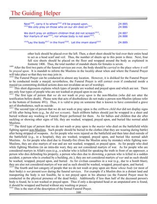 The Guiding Helper
            Next1409, carry it to where1410 it'll be prayed upon.                           24:885
            1411
                We only pray on those who on our din died on1412.                           24:886

            We don’t pray on stillborn children that did not scream1413,                    24:887
            Nor martyrs of war1414, nor whose body is not seen1415.                         24:888
            1416
                Lay the body1417 in the front1418. Let the imam stand1419                   24:889



                 other lock should be placed over the left. Then, a short sheet should be tied over their entire head
                 to act as a head scarf and veil. Thus, the number of sheets up to this point is three. Next, four
                 full size sheets should be placed on the floor and wrapped around the body as explained in
                 footnote 1406. Thus, the total number of mandub sheets for females is seven.
1409
     After the first two parts of the funeral services are over, the body should be carried to the place where it will
be prayed upon. It is mandub to inform the Muslims in the locality about when and where the Funeral Prayer
will take place so that they too may join in.
1410
     The Funeral Prayer can be conducted in almost any location. However, it is disliked for the Funeral Prayer
to be conducted inside a masjid; nevertheless, the Funeral Prayer is still correct even if conducted inside a
masjid (as committing disliked actions does not invalidate an act of worship).
1411
     This short digression explains which types of people are washed and prayed upon and which are not. There
are only four types of people who are not washed or prayed upon in our din.
1412
     The first type of person that we do not wash or pray upon is the non-Muslim (who did not utter the
testification before death). Please note that acts of disobedience do not make a person non-Muslim (please refer
to the bottom of footnote 491). Thus, it is valid to pray on someone that is known to have committed a grave
act of disobedience, such as suicide.
1413
     The second type of person that we do not wash or pray upon is the stillborn child that did not display signs
of life after being born (e.g., he did not scream). Such stillborn babies should just be wrapped in a sheet and
buried without any washing or Funeral Prayer performed for them. As for babies and children that die after
suckling or showing other signs of life, they are washed, wrapped, prayed upon, and buried like normal adult
Muslims.
1414
     The third type of person that we do not wash or pray upon is the martyr who died on the battlefield while
fighting against non-Muslims. Such people should be buried in the clothes (that they are wearing during battle)
after being stripped of weapons. As for people who were injured on the battlefield and then later died outside of
the battlefield (e.g., in a hospital), they are washed, wrapped, prayed upon, and buried like normal adult
Muslims. As for people who died due to friendly-fire (from the Muslim army by mistake) while fighting non-
Muslims, they are also martyrs of war and are not washed, wrapped, or prayed upon. As for people who died
while fighting Muslims (in an intra-din war), they are not considered martyrs of war. As for people who are
considered martyrs in Allah's eyes (e.g., a scholar who is killed for speaking the truth in front of an oppressor, a
person who dies defending his property, a person who dies due to drowning, a person who is killed in a sudden
accident, a person who is crushed by a building, etc.), they are not considered martyrs of war and as such should
be washed, wrapped, prayed upon, and buried. As for civilian casualties in a war (e.g., due to a bomb blast),
they are also not considered martyrs of war and as such should be washed, wrapped, prayed upon, and buried.
1415
     The fourth and last category of people that we do not wash or pray upon are those whose body (or most of
their body) is not present/seen during the funeral services. For example if a Muslim dies in a distant land and
transporting the body is not feasible, he is not prayed upon in his absence (as the Funeral Prayer must be
conducted in the physical presence of the dead body). Additionally if less than half of the deceased person's
body is found, he is not washed or prayed upon. Thus if only a decapitated head or an amputated arm is found,
it should be wrapped and buried without any washing or prayer.
1416
     This is the start of the description of the formal Funeral Prayer.
                                                           160
 