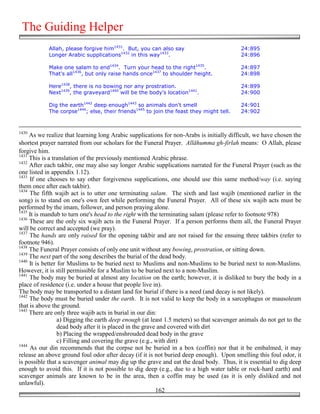 The Guiding Helper
            Allah, please forgive him1431. But, you can also say                           24:895
            Longer Arabic supplications1432 in this way1433.                               24:896

            Make one salam to end1434. Turn your head to the right1435.                    24:897
            That's all1436, but only raise hands once1437 to shoulder height.              24:898

            Here1438, there is no bowing nor any prostration.                              24:899
            Next1439, the graveyard1440 will be the body's location1441.                   24:900

            Dig the earth1442 deep enough1443 so animals don't smell                       24:901
            The corpse1444; else, their friends1445 to join the feast they might tell.     24:902



1430
     As we realize that learning long Arabic supplications for non-Arabs is initially difficult, we have chosen the
shortest prayer narrated from our scholars for the Funeral Prayer. Allāhumma gh-firlah means: O Allah, please
forgive him.
1431
     This is a translation of the previously mentioned Arabic phrase.
1432
     After each takbir, one may also say longer Arabic supplications narrated for the Funeral Prayer (such as the
one listed in appendix 1.12).
1433
     If one chooses to say other forgiveness supplications, one should use this same method/way (i.e. saying
them once after each takbir).
1434
     The fifth wajib act is to utter one terminating salam. The sixth and last wajib (mentioned earlier in the
song) is to stand on one's own feet while performing the Funeral Prayer. All of these six wajib acts must be
performed by the imam, follower, and person praying alone.
1435
     It is mandub to turn one's head to the right with the terminating salam (please refer to footnote 978)
1436
     These are the only six wajib acts in the Funeral Prayer. If a person performs them all, the Funeral Prayer
will be correct and accepted (we pray).
1437
     The hands are only raised for the opening takbir and are not raised for the ensuing three takbirs (refer to
footnote 946).
1438
     The Funeral Prayer consists of only one unit without any bowing, prostration, or sitting down.
1439
     The next part of the song describes the burial of the dead body.
1440
     It is better for Muslims to be buried next to Muslims and non-Muslims to be buried next to non-Muslims.
However, it is still permissible for a Muslim to be buried next to a non-Muslim.
1441
     The body may be buried at almost any location on the earth; however, it is disliked to bury the body in a
place of residence (i.e. under a house that people live in).
The body may be transported to a distant land for burial if there is a need (and decay is not likely).
1442
     The body must be buried under the earth. It is not valid to keep the body in a sarcophagus or mausoleum
that is above the ground.
1443
     There are only three wajib acts in burial in our din:
                  a) Digging the earth deep enough (at least 1.5 meters) so that scavenger animals do not get to the
                  dead body after it is placed in the grave and covered with dirt
                  b) Placing the wrapped/enshrouded dead body in the grave
                  c) Filling and covering the grave (e.g., with dirt)
1444
     As our din recommends that the corpse not be buried in a box (coffin) nor that it be embalmed, it may
release an above ground foul odor after decay (if it is not buried deep enough). Upon smelling this foul odor, it
is possible that a scavenger animal may dig up the grave and eat the dead body. Thus, it is essential to dig deep
enough to avoid this. If it is not possible to dig deep (e.g., due to a high water table or rock-hard earth) and
scavenger animals are known to be in the area, then a coffin may be used (as it is only disliked and not
unlawful).
                                                           162
 
