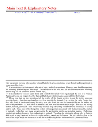 Main Text & Explanatory Notes
            It's o.k. to cry1461. So, in consoling1462 don't fail1463.                   24:912




Him we return). Anyone who says this when afflicted with a loss/misfortune (even if small and insignificant) is
given something better.
1461
     It is mubah to cry with tears and sobs out of mercy and soft-heartedness. However, one should not prolong
the mourning process beyond three days. The exception is the wife who lost her husband (whose mourning
process may last for four lunar months and ten days).
1462
      It is mandub to console (calm down and comfort) the family who experienced the loss of a relative.
Additionally, one can prepare food for them and help them with their daily needs until they feel better.
1463
     Please note that we have mentioned all the wajibs of the funeral services in our din in this song and
associated notes. Acts that certain cultures perform associated with death (e.g., reciting the entire Qur'an forty
days after death or on the anniversary day every year after death, etc.) are not mandated by our din and do not
need to be performed. As was hinted in footnote 295, new acts are almost never wajib. New acts are usually
mubah, mandub, or makruh. New acts are only haram if they sufficiently resemble known haram acts or usually
lead to such. Thus, most of the things that certain cultures perform associated with death are mandub, mubah,
or makruh. Allah has only made us responsible for performing wajibs and avoiding harams. Performing
mandub acts and staying away from makruh acts is optional. Therefore, the minimalist (please refer to footnote
438) needs to only know and perform the wajibs and stay away from the harams. We have tried our best to list
most of the major wajib and haram acts in our din in the Guiding Helper and associated Explanatory Notes.
                                                       165
 