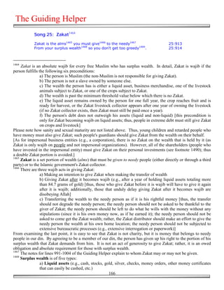 The Guiding Helper
            Song 25: Zakat1464

            Zakat is the alms1465 you must give1466 to the needy1467                       25:913
            From your surplus wealth1468 so you don't get too greedy1469.                  25:914



1464
     Zakat is an absolute wajib for every free Muslim who has surplus wealth. In detail, Zakat is wajib if the
person fulfills the following six preconditions:
                 a) The person is Muslim (the non-Muslim is not responsible for giving Zakat).
                 b) The person is not a slave owned by someone else.
                 c) The wealth the person has is either a liquid asset, business merchandise, one of the livestock
                 animals subject to Zakat, or one of the crops subject to Zakat.
                 d) The wealth is past the minimum threshold value below which there is no Zakat.
                 e) The liquid asset remains owned by the person for one full year, the crop reaches fruit and is
                 ready for harvest, or the Zakat livestock collector appears after one year of owning the livestock
                 (if no Zakat collector exists, then Zakat must still be paid once a year).
                 f) The person's debt does not outweigh his assets (liquid and non-liquid) [this precondition is
                 only for Zakat becoming wajib on liquid assets; thus, people in extreme debt must still give Zakat
                 on crops and livestock]
Please note how sanity and sexual maturity are not listed above. Thus, young children and retarded people who
have money must also give Zakat; such people's guardians should give Zakat from the wealth on their behalf.
[As for impersonal business entities (e.g., a corporation), there is no Zakat on the wealth that is held by it (as
Zakat is only wajib on people and not impersonal organizations). However, all of the shareholders (people who
have invested in the impersonal entity) must give Zakat on their personal investments (see footnote 1490); thus
a double Zakat portion is avoided.]
1465
     Zakat is a set portion of wealth (alms) that must be given to needy people (either directly or through a third
party) or to the Islamic government's Zakat collector.
1466
     There are three wajib acts in giving Zakat:
                 a) Making an intention to give Zakat when making the transfer of wealth
                 b) Giving Zakat after it becomes wajib (e.g., after a year of holding liquid assets totaling more
                 than 84.7 grams of gold) [thus, those who give Zakat before it is wajib will have to give it again
                 after it is wajib; additionally, those that unduly delay giving Zakat after it becomes wajib are
                 disobeying Allah]
                 c) Transferring the wealth to the needy person as if it is his rightful money [thus, the transfer
                 should not degrade the needy person; the needy person should not be asked to be thankful to the
                 giver of Zakat; the needy person should be left to do what he wills with the money without any
                 stipulations (since it is his own money now, as if he earned it); the needy person should not be
                 asked to come get the Zakat wealth; rather, the Zakat distributor should make an effort to give the
                 needy person the wealth at his own home location; the needy person should not be subjected to
                 extensive bureaucratic processes (e.g., extensive interrogation or paperwork)]
From examining the last point, it is easy to see that Zakat is not charity, but it is money that belongs to needy
people in our din. By agreeing to be a member of our din, the person has given up his right to the portion of his
surplus wealth that Zakat demands from him. It is not an act of generosity to give Zakat; rather, it is an owed
obligation and absolute requirement for those with surplus wealth.
1467
     The notes for lines 991-1004 of the Guiding Helper explain to whom Zakat may or may not be given.
1468
     Surplus wealth is of five types:
                 a) Liquid assets (e.g., cash, stocks, gold, silver, checks, money orders, other money certificates
                 that can easily be cashed, etc.)
                                                          166
 
