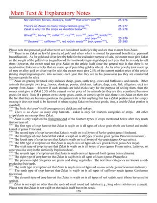 Main Text & Explanatory Notes
            Nor ranchers' horses, donkeys, birds1559 that aren't bold1560.                  25:976

            There's no Zakat on many things farmers grow1561.                               25:977
            Zakat is only for the crops we mention below1562:                               25:978

            Wheat1563, barley1564, millet1565, rice1566, corn1567, peas1568, lentils1569,
                                                                and bean1570,               25:979
            1571       1572           1573                    1574
                Sesame     , safflower    , red radish seeds       (not green1575),         25:980


Please note that personal gold/silver teeth are considered lawful jewelry and are thus exempt from Zakat.
1558
     There is no Zakat on lawful jewelry of gold and silver which is owned for personal benefit (i.e. personal
beautification). As for gold and silver jewelry held for the exclusive purpose of sale, the owner must give Zakat
on the weight of the gold/silver (regardless of the handwork/engravings/shape) each year that he is ready to sell
them (however, the owner need not give Zakat on the article itself since the general rule is that there is no
merchandise Zakat on articles that are made up of pure/alloy gold or silver). As for other jewelry (not made up
of pure or alloy gold or silver) up for sale, the owner must give 2.5% of the current market price of the article
(taking shape/engravings/etc. into account) each year that they are in his possession (as they are considered
business goods for sale).
1559
     Zakat on grazing livestock only includes sheep, goats, cattle (e.g., cows and buffaloes), and camels. Other
animals that people own (e.g., horses, donkeys, ponies, chickens, turkeys, dogs, cats, fish, alligators, etc.) are
exempt from Zakat. However if such animals are held exclusively for the purpose of selling them, then the
owner must give in Zakat 2.5% of the current market price of the animals (as they are then considered business
goods for sale). Now if a person owns sheep, goats, cattle, or camels up for sale, there is no Zakat on them for
the fact that they are business goods (as the general rule is that anything that has a Zakat portion on it for simply
owning it does not need to be factored in when paying Zakat on business goods; thus, a double-Zakat portion is
avoided).
1560
     The birds that aren't bold/courageous are chickens and turkeys.
1561
     There is no Zakat on many crop harvests. Zakat is only for fourteen categories of crops. All other
crops/plants are exempt from Zakat.
1562
     Zakat is only wajib on the fruit/grain/seed of the fourteen types of crops mentioned below after they reach
fruit or bear oil.
1563
     The first type of crop harvest that Zakat is wajib on is all types of wheat grain (both one kernel and multi-
kernel of genus Triticum).
1564
     The second type of crop harvest that Zakat is wajib on is all types of barley grain (genus Hordeum).
1565
     The third type of crop harvest that Zakat is wajib on is all types of millet grain (genus Panicum milaiceum).
1566
     The fourth type of crop harvest that Zakat is wajib on is all types of rice grain (genus Oryza sativa).
1567
     The fifth type of crop harvest that Zakat is wajib on is all types of corn grain/kernel (genus Zea mays).
1568
     The sixth type of crop harvest that Zakat is wajib on is all types of pea (genus Pisum sativa, Lathyrus, or
other pea-like crop in the subfamily Papilionoideae).
1569
     The seventh type of crop harvest that Zakat is wajib on is all types of lentil (genus Lens culinaris).
1570
     The eight type of crop harvest that Zakat is wajib on is all types of beans (genus Phaseolus).
1571
     The previous eight categories are grains and string vegetables. The next four categories are known as oil-
producing fruit/seeds.
1572
     The ninth type of crop harvest that Zakat is wajib on is all types of sesame seeds (genus Sesamum indicum).
1573
     The tenth type of crop harvest that Zakat is wajib on is all types of safflower seeds (genus Carthamus
tinctorius).
1574
     The eleventh type of crop harvest that Zakat is wajib on is all types of red radish seeds (those harvested in
spring).
1575
     Zakat is not wajib on other than the seeds of small round red radishes (e.g., long white radishes are exempt).
Please note that Zakat is not wajib on the radish itself but on its seeds.
                                                         179
 