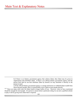 Main Text & Explanatory Notes




                 b) If there is no Islamic government agency that collects Zakat, then Zakat may be given to
                 organizations that distribute Zakat. If there is no official Islamic government agency and the
                 person feels that he can best distribute Zakat by himself, he may distribute it directly to the
                 person in need.
                 c) If the official Islamic government agency is corrupt and known to withhold Zakat wealth from
                 deserving poor people, then it is permissible to give Zakat to poor people directly.
1618
     There are many more rules for Zakat listed in longer books of Law. However, what we have mentioned
should be enough for most people. If a person is unsure about a particular ruling, he can ask a qualified scholar
or play it safe by giving more Zakat than is required.
                                                         183
 
