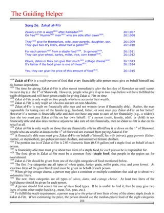 The Guiding Helper
            Song 26: Zakat al-Fitr

            Zakatu l-Fitr is wajib1619 after Ramadan1620                                    26:1007
            On free1621 Muslim1622 men1623 who are able after dawn1624.                     26:1008

            They1625 give for themselves, wife, poor parents, daughter, son.               26:1009
            They give two dry liters, about half a gallon1626                              26:1010

            For each person1627 from a staple food1628. In general1629,                     26:1011
            They can give wheat, barley, millet, rice, corn kernel1630,                     26:1012

            Olives, dates or they can give that much1631 cottage cheese1632.                26:1013
            It's better if the food given is one of these1633.                              26:1014

            Yes, they can give the price of this amount of food1634.                        26:1015


1619
     Zakāt al-Fi(r is a wajib portion of food that every financially able person must give on behalf himself and
his human dependents.
1620
     The time for giving Zakat al-Fitr is after sunset immediately after the last day of Ramadan up until sunset
the next day (i.e. the 1st of Shawwal). However, people who give it up to two days before will have fulfilled the
wajib obligation and will have gotten credit for giving Zakat al-Fitr on time.
1621
     Zakat al-Fitr is only wajib on free people who have access to their wealth.
1622
     Zakat al-Fitr is only wajib on Muslims and not on non-Muslims.
1623
     Zakat al-Fitr is wajib on financially able men and not women (even if financially able). Rather, the man
responsible for taking care of the female (e.g., husband, father, or son) must pay Zakat al-Fitr on her behalf.
However if a woman is financially able and does not have any man to care of her financially (e.g., a widow),
then she too must pay Zakat al-Fitr on her own behalf. If a person (male, female, adult, or child) is not
financially able and also does not have anyone to take care of him financially, then no Zakat al-Fitr is due on his
behalf at all.
1624
     Zakat al-Fitr is only wajib on those that are financially able to afford/buy it at dawn on the 1st of Shawwal.
People who are unable at dawn on the 1st of Shawwal are excused from paying Zakat al-Fitr.
1625
     A financially able man must give Zakat al-Fitr on behalf of himself, his wife (wives), poor parents (father,
mother, or stepmother), pre-pubescent male children, and unmarried female children.
1626
     The portion due in of Zakat al-Fitr is 2.03 volumetric liters (0.536 gallons) of a staple food on behalf of each
person.
1627
     A financially able man must give about two liters of a staple food for each person he is responsible for.
1628
     The food given in Zakat al-Fitr must be a common food (staple food) that people in the region eat for
nourishment.
1629
     Zakat al-Fitr should be given from one of the eight categories of food mentioned below.
1630
     The first five categories are all types of wheat grain, barley grain, millet grain, rice, and corn kernel. At
least two liters of the grain/fruit/kernel must be given on behalf of each person.
1631
     When giving cottage cheese, a person may give a container or multiple containers that add up to about two
volumetric liters.
1632
     The next three categories are all types of olives, dates, and cottage cheese. At least two liters of the
fruit/cheese should be given for each person.
1633
     A person should first search for one of these food types. If he is unable to find it, then he may give two
liters of some other staple food (e.g., meat, fish, peas, etc.).
1634
     To fulfill the wajib requirement, a person may give the price of two liters of one of the above staple foods in
Zakat al-Fitr. When estimating the price, the person should use the median-priced food of the eight categories
                                                          184
 